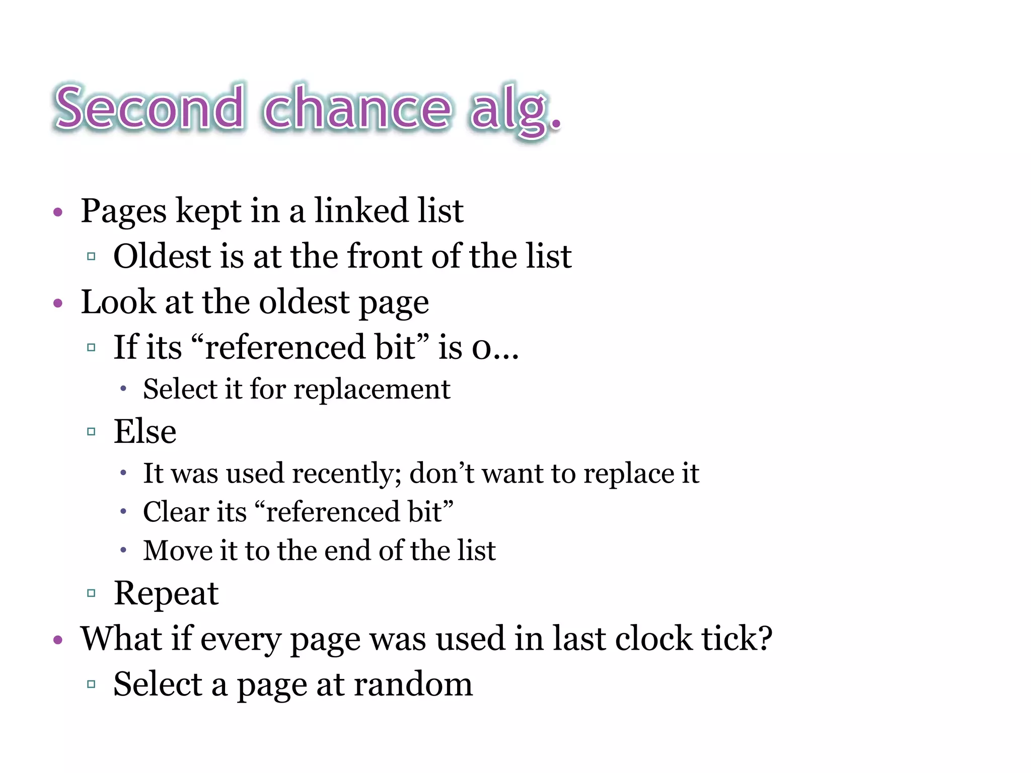 • Pages kept in a linked list ▫ Oldest is at the front of the list • Look at the oldest page ▫ If its “referenced bit” is 0...  Select it for replacement ▫ Else  It was used recently; don’t want to replace it  Clear its “referenced bit”  Move it to the end of the list ▫ Repeat • What if every page was used in last clock tick? ▫ Select a page at random 