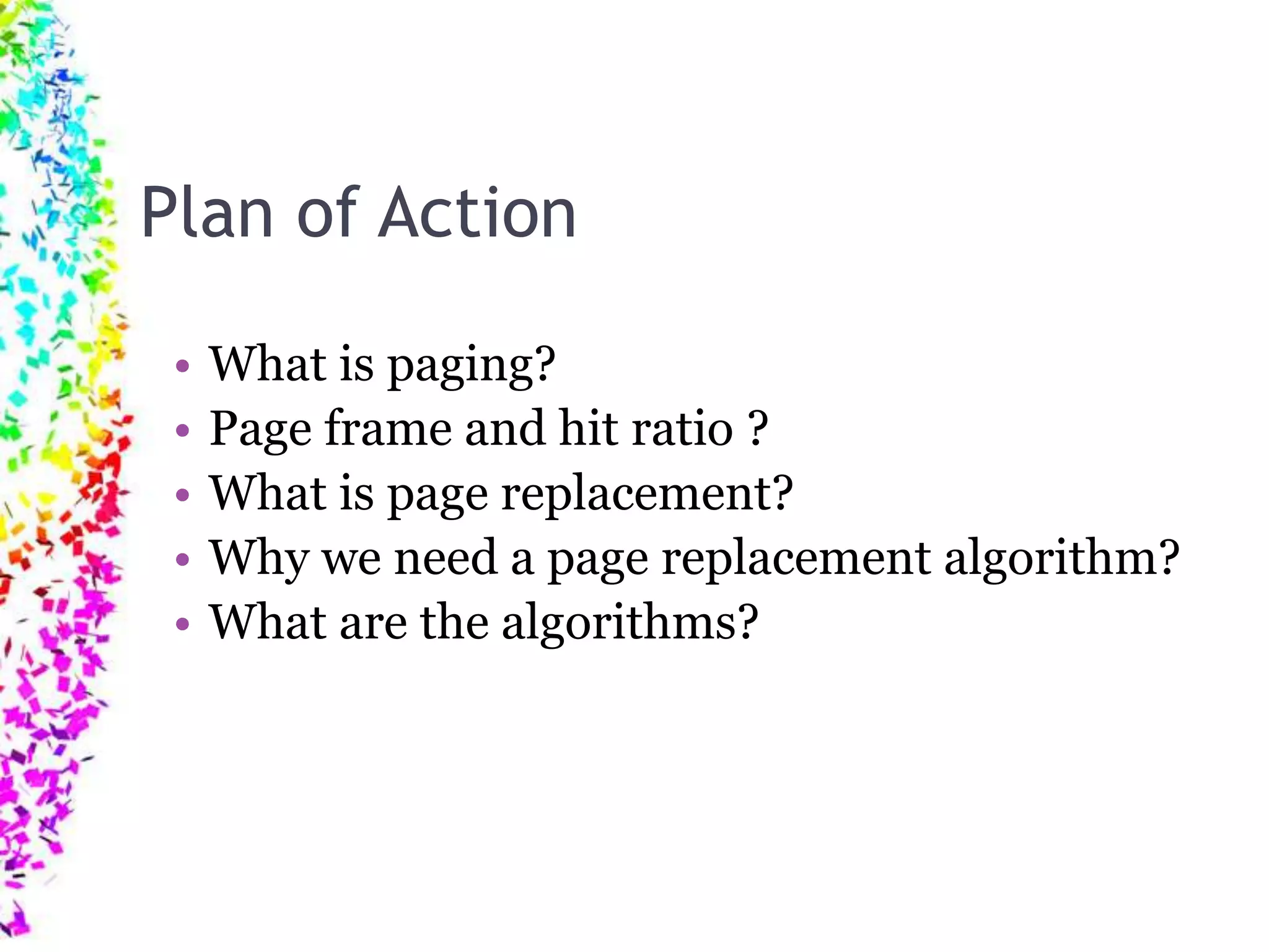 Plan of Action • What is paging? • Page frame and hit ratio ? • What is page replacement? • Why we need a page replacement algorithm? • What are the algorithms? 