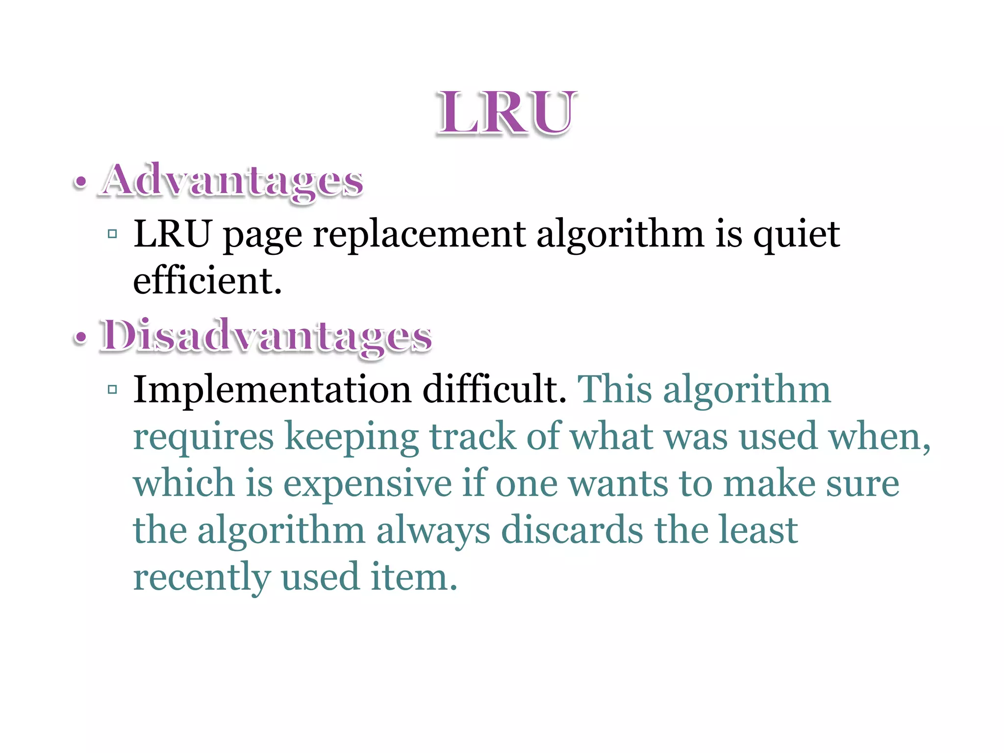 ▫ LRU page replacement algorithm is quiet efficient. ▫ Implementation difficult. This algorithm requires keeping track of what was used when, which is expensive if one wants to make sure the algorithm always discards the least recently used item. 