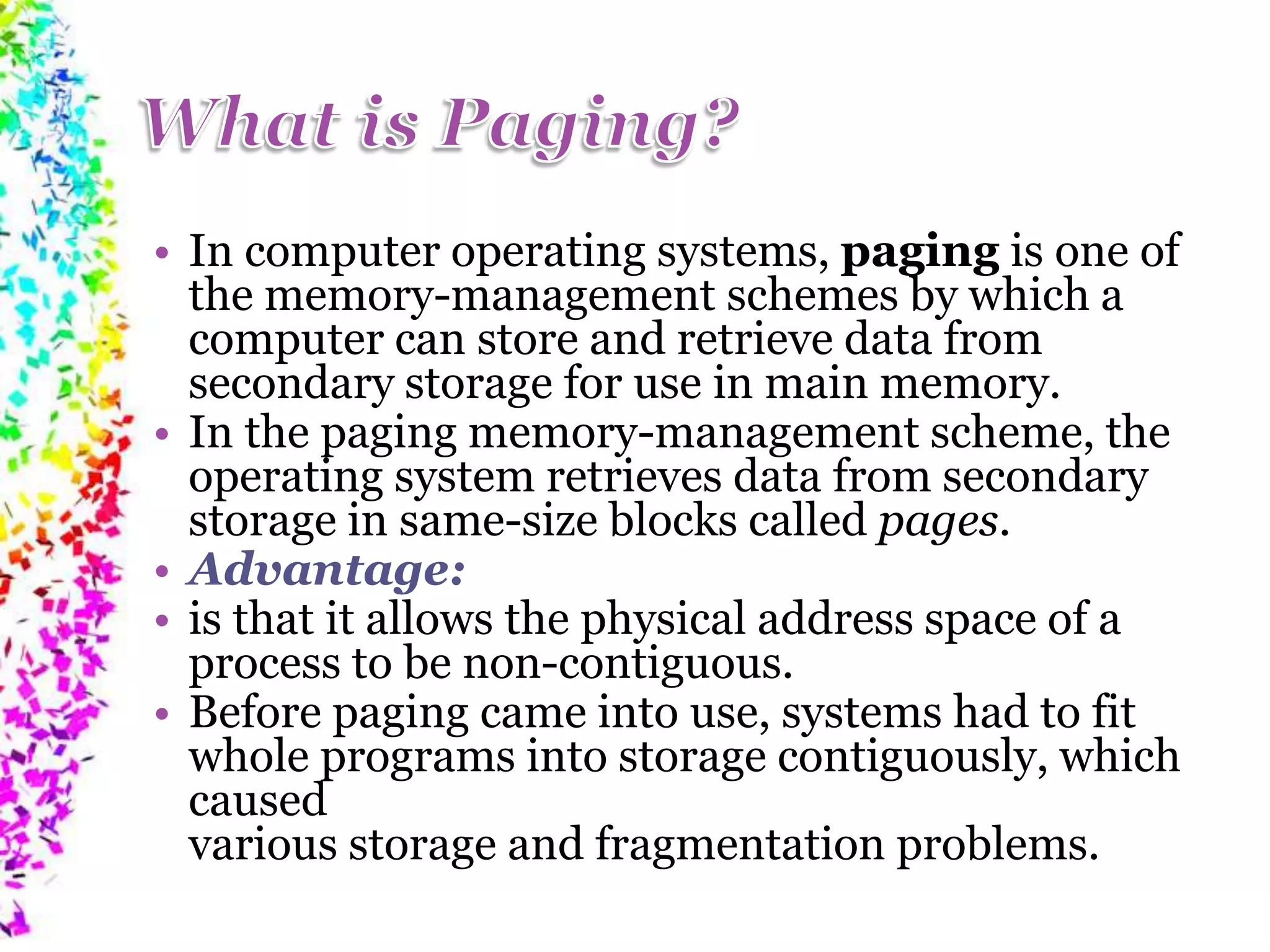 • In computer operating systems, paging is one of the memory-management schemes by which a computer can store and retrieve data from secondary storage for use in main memory. • In the paging memory-management scheme, the operating system retrieves data from secondary storage in same-size blocks called pages. • Advantage: • is that it allows the physical address space of a process to be non-contiguous. • Before paging came into use, systems had to fit whole programs into storage contiguously, which caused various storage and fragmentation problems. 