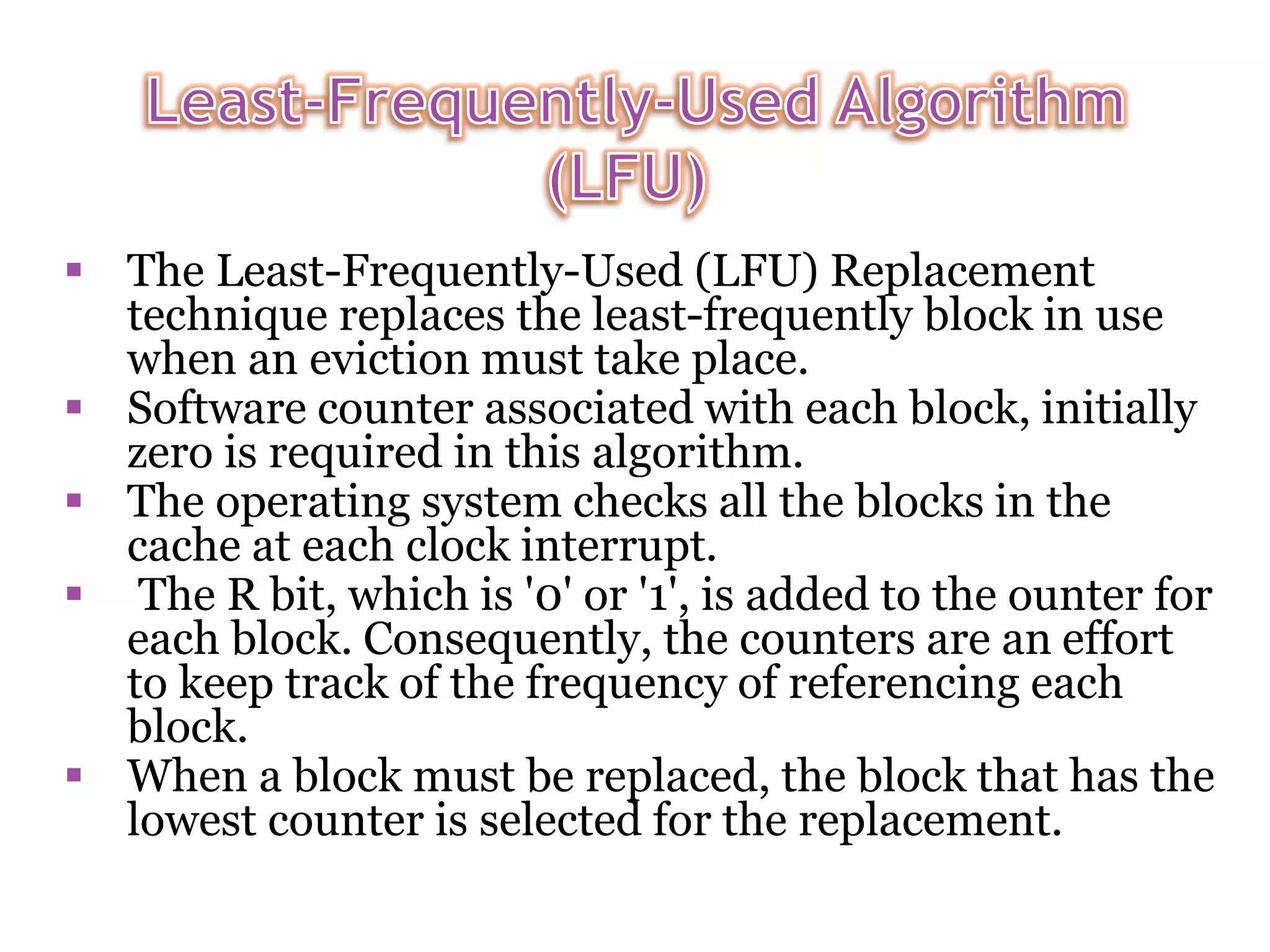  The Least-Frequently-Used (LFU) Replacement technique replaces the least-frequently block in use when an eviction must take place.  Software counter associated with each block, initially zero is required in this algorithm.  The operating system checks all the blocks in the cache at each clock interrupt.  The R bit, which is '0' or '1', is added to the ounter for each block. Consequently, the counters are an effort to keep track of the frequency of referencing each block.  When a block must be replaced, the block that has the lowest counter is selected for the replacement. 