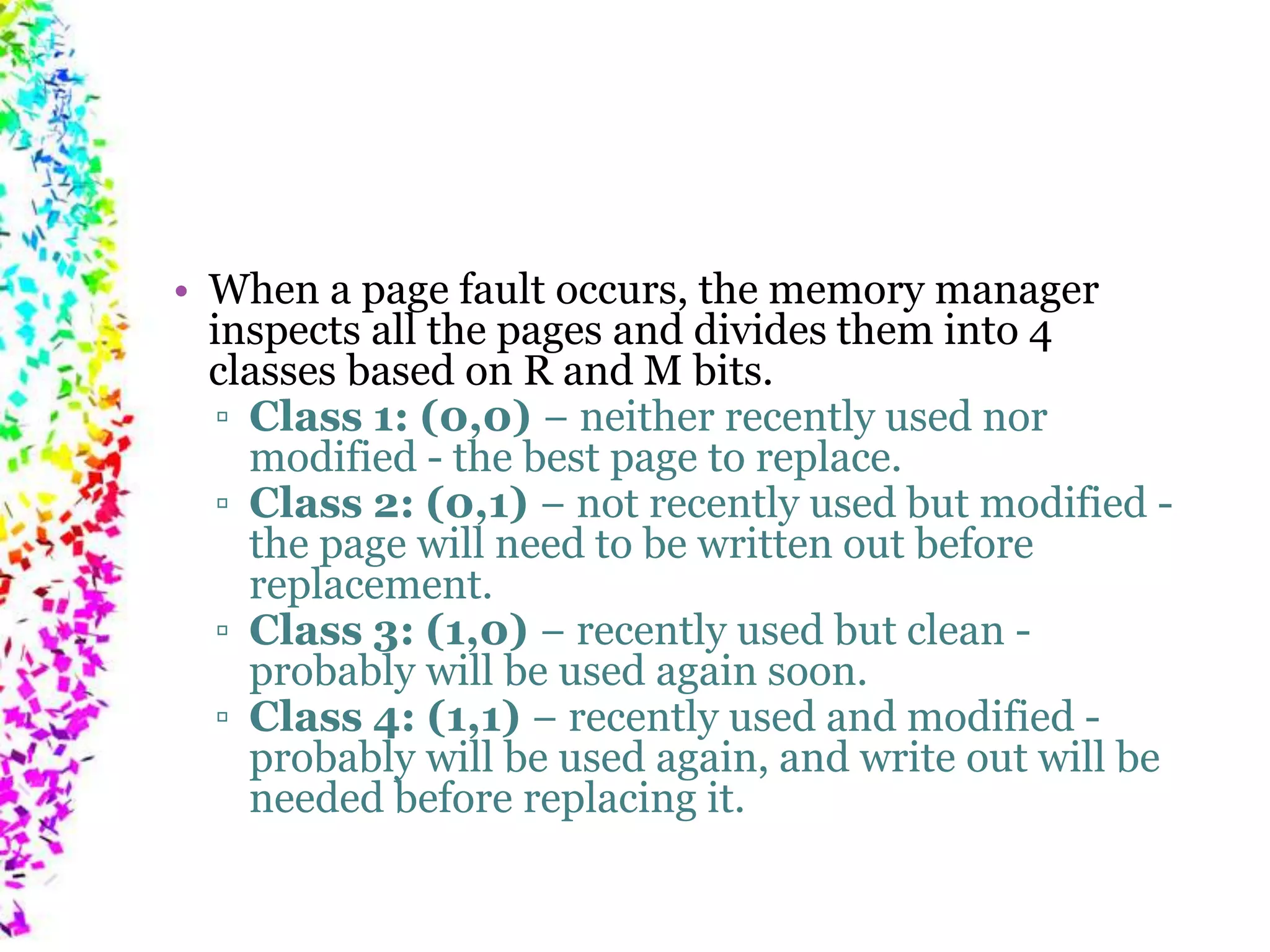 • When a page fault occurs, the memory manager inspects all the pages and divides them into 4 classes based on R and M bits. ▫ Class 1: (0,0) − neither recently used nor modified - the best page to replace. ▫ Class 2: (0,1) − not recently used but modified - the page will need to be written out before replacement. ▫ Class 3: (1,0) − recently used but clean - probably will be used again soon. ▫ Class 4: (1,1) − recently used and modified - probably will be used again, and write out will be needed before replacing it. 