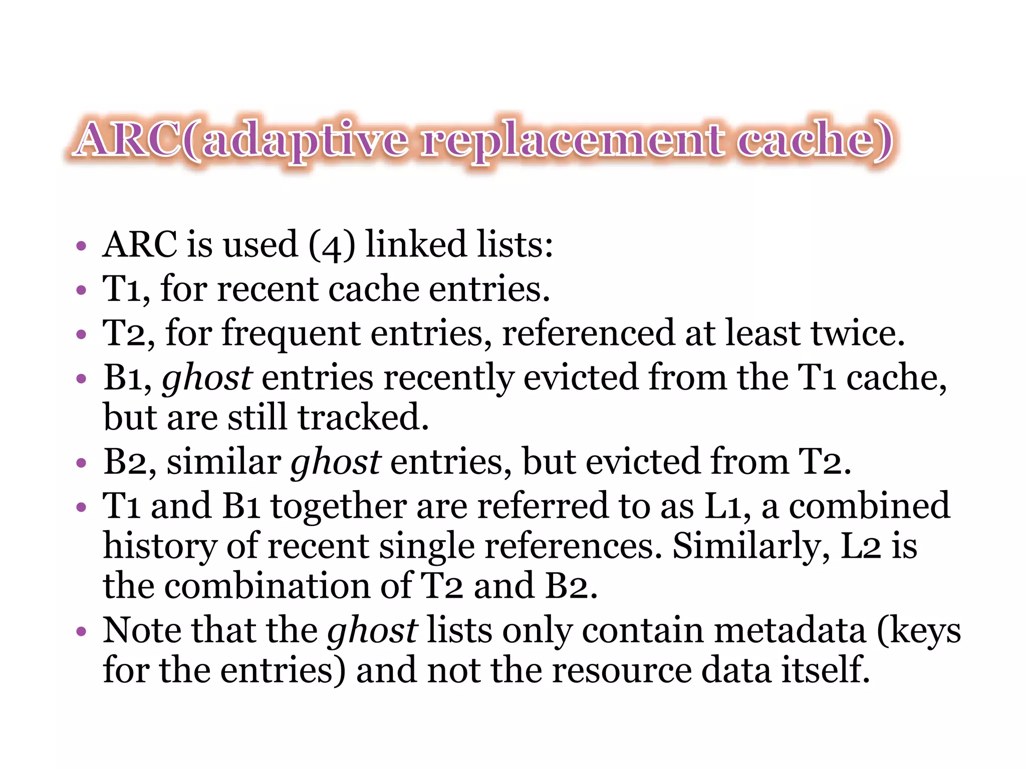 • ARC is used (4) linked lists: • T1, for recent cache entries. • T2, for frequent entries, referenced at least twice. • B1, ghost entries recently evicted from the T1 cache, but are still tracked. • B2, similar ghost entries, but evicted from T2. • T1 and B1 together are referred to as L1, a combined history of recent single references. Similarly, L2 is the combination of T2 and B2. • Note that the ghost lists only contain metadata (keys for the entries) and not the resource data itself. 