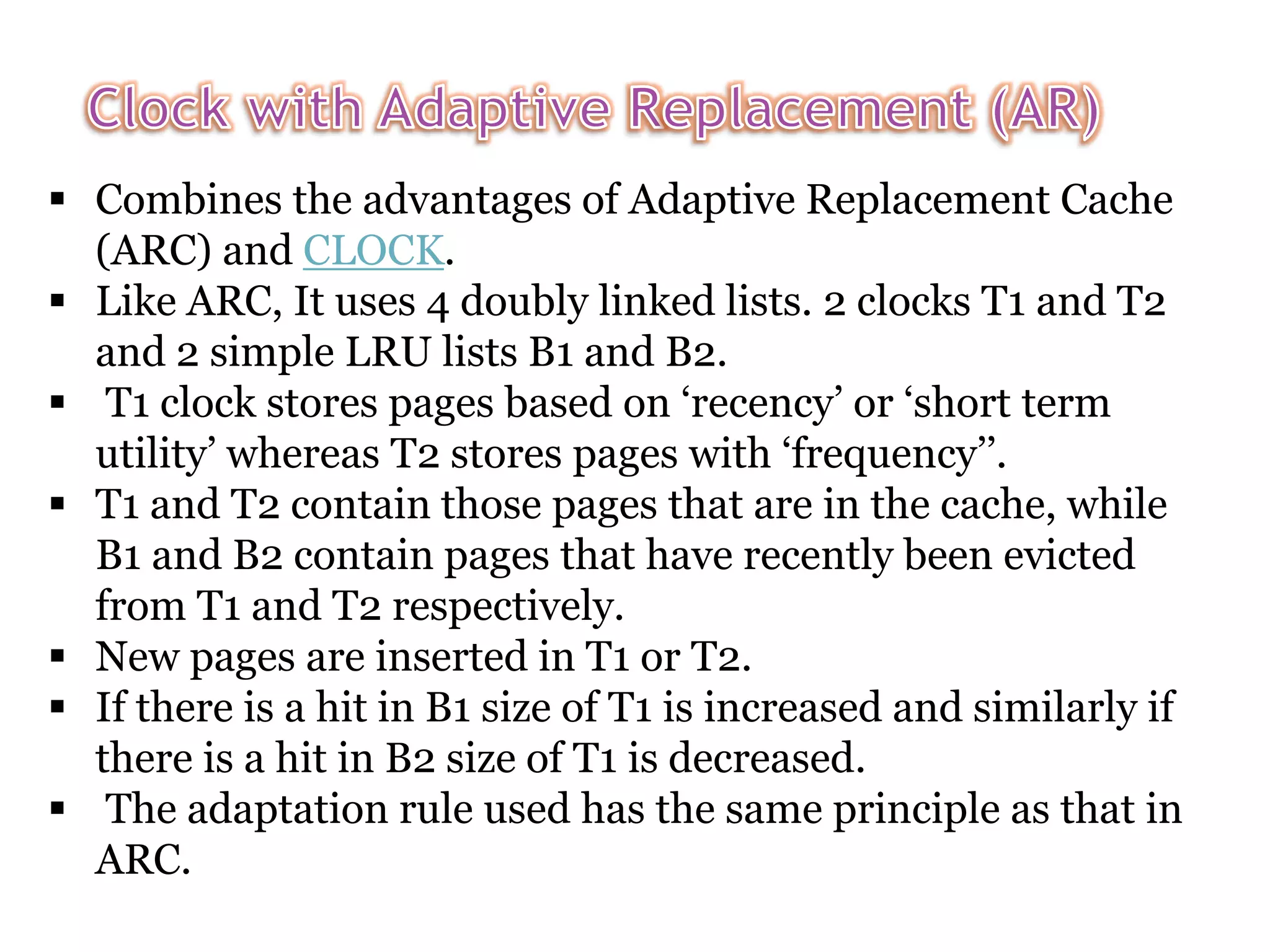  Combines the advantages of Adaptive Replacement Cache (ARC) and CLOCK.  Like ARC, It uses 4 doubly linked lists. 2 clocks T1 and T2 and 2 simple LRU lists B1 and B2.  T1 clock stores pages based on ‘recency’ or ‘short term utility’ whereas T2 stores pages with ‘frequency’’.  T1 and T2 contain those pages that are in the cache, while B1 and B2 contain pages that have recently been evicted from T1 and T2 respectively.  New pages are inserted in T1 or T2.  If there is a hit in B1 size of T1 is increased and similarly if there is a hit in B2 size of T1 is decreased.  The adaptation rule used has the same principle as that in ARC. 