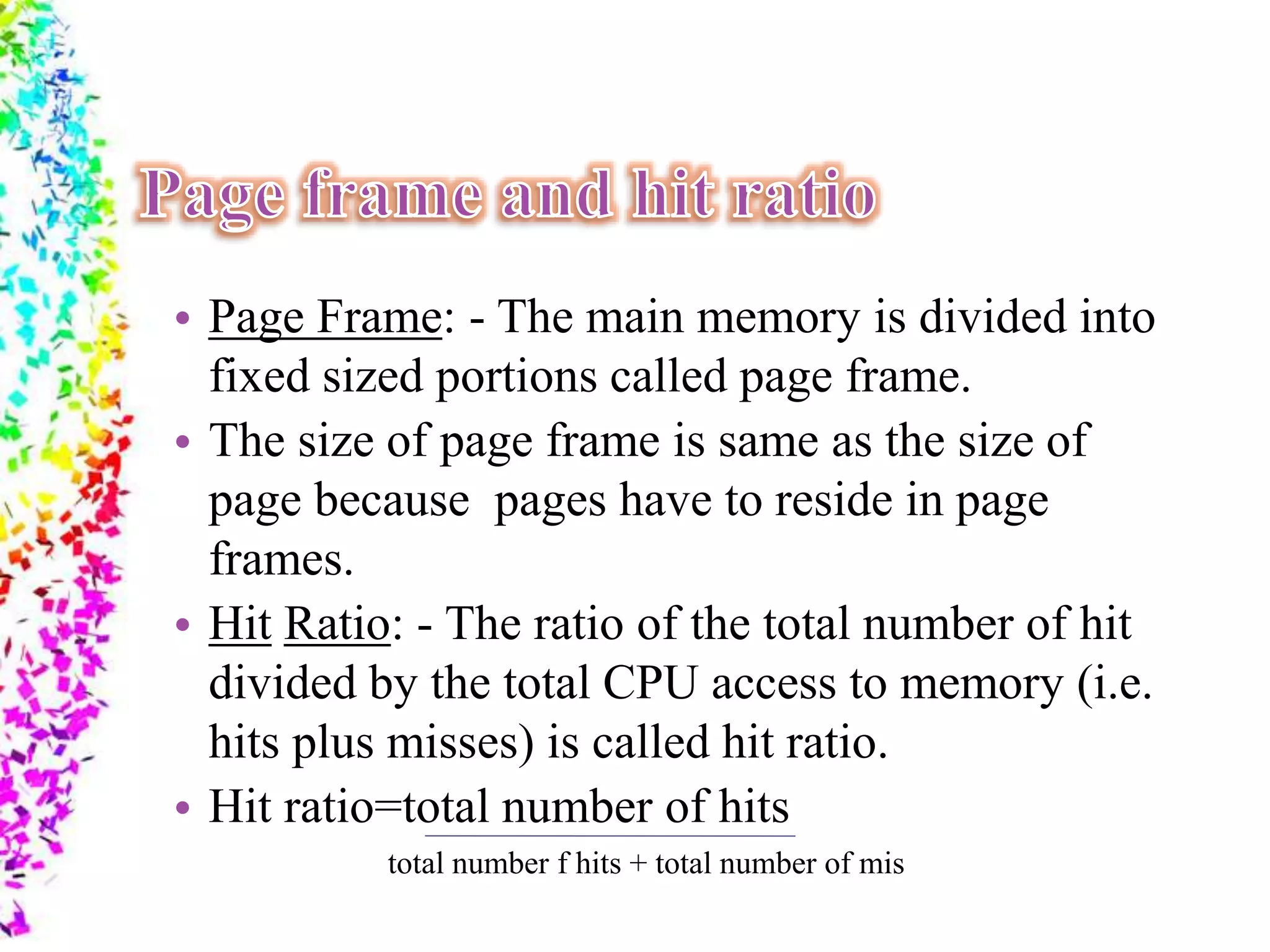• Page Frame: - The main memory is divided into fixed sized portions called page frame. • The size of page frame is same as the size of page because pages have to reside in page frames. • Hit Ratio: - The ratio of the total number of hit divided by the total CPU access to memory (i.e. hits plus misses) is called hit ratio. • Hit ratio=total number of hits total number f hits + total number of mis 