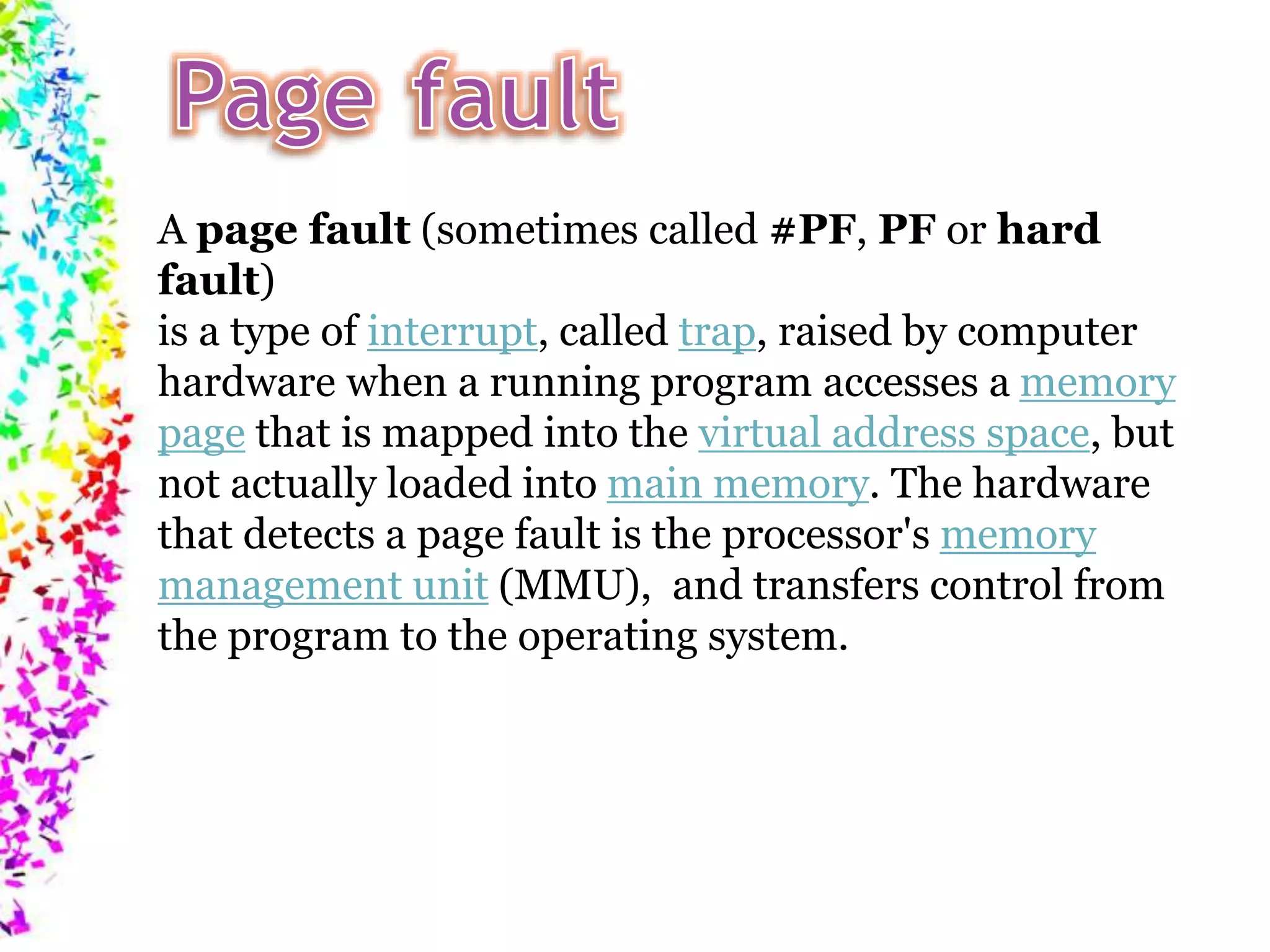 A page fault (sometimes called #PF, PF or hard fault) is a type of interrupt, called trap, raised by computer hardware when a running program accesses a memory page that is mapped into the virtual address space, but not actually loaded into main memory. The hardware that detects a page fault is the processor's memory management unit (MMU), and transfers control from the program to the operating system. 