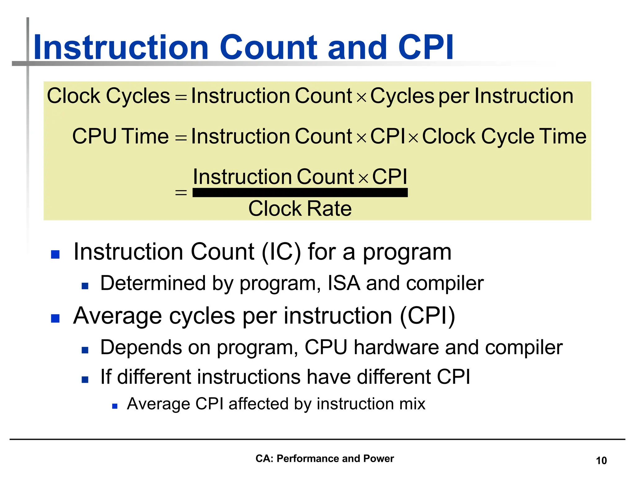 10
Instruction Count and CPI
n Instruction Count (IC) for a program
n Determined by program, ISA and compiler
n Average cycles per instruction (CPI)
n Depends on program, CPU hardware and compiler
n If different instructions have different CPI
n Average CPI affected by instruction mix
Rate
Clock
CPI
Count
n
Instructio
Time
Cycle
Clock
CPI
Count
n
Instructio
Time
CPU
n
Instructio
per
Cycles
Count
n
Instructio
Cycles
Clock
´
=
´
´
=
´
=
CA: Performance and Power
 
