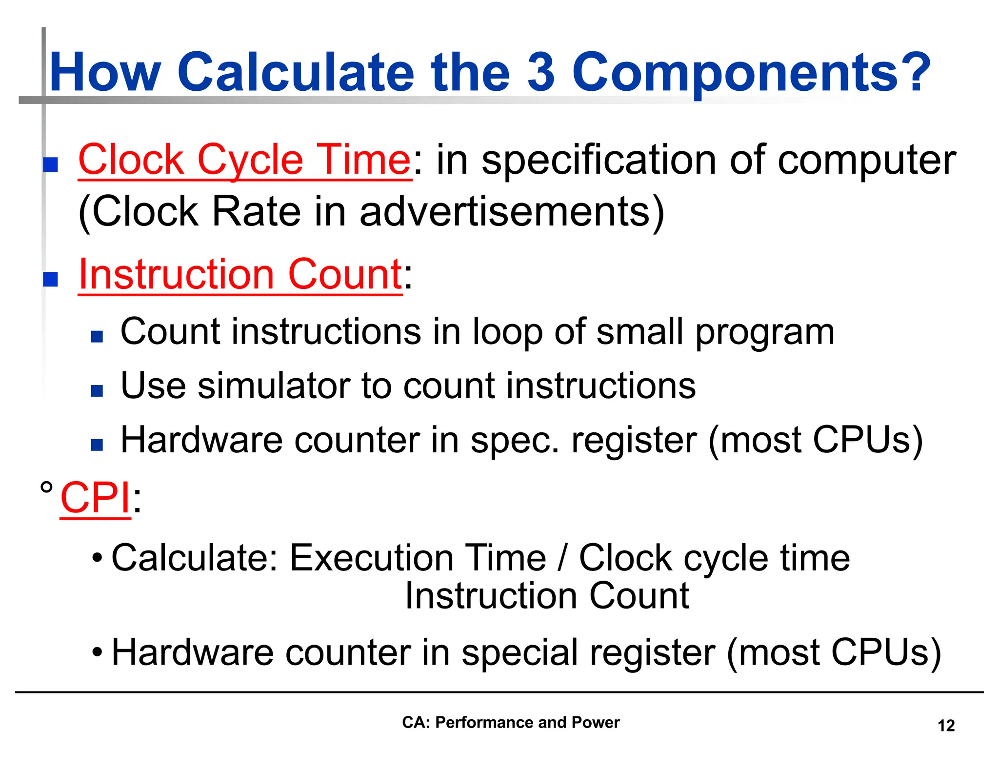 12
How Calculate the 3 Components?
n Clock Cycle Time: in specification of computer
(Clock Rate in advertisements)
n Instruction Count:
n Count instructions in loop of small program
n Use simulator to count instructions
n Hardware counter in spec. register (most CPUs)
°CPI:
• Calculate: Execution Time / Clock cycle time
Instruction Count
• Hardware counter in special register (most CPUs)
CA: Performance and Power
 
