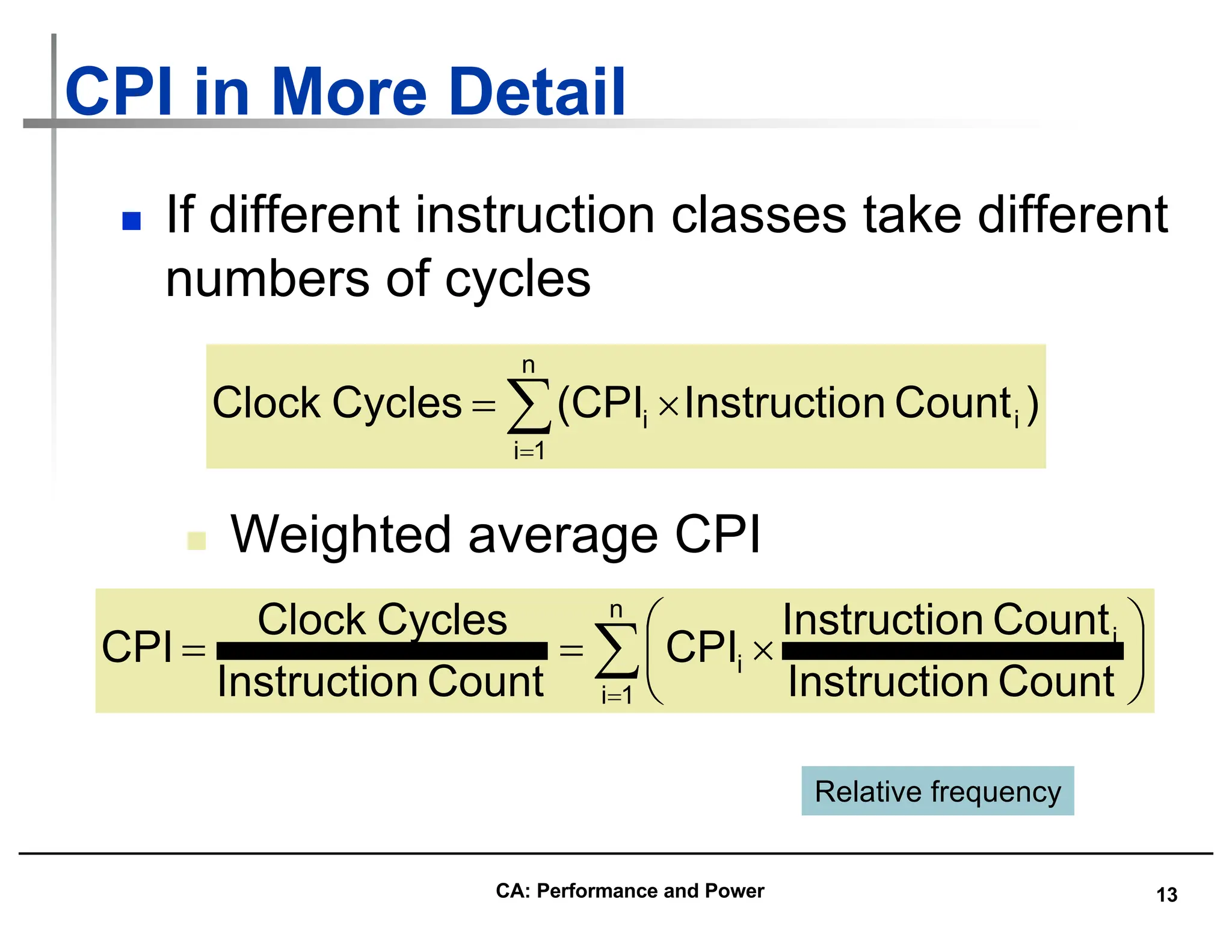 13
CPI in More Detail
n If different instruction classes take different
numbers of cycles
å
=
´
=
n
1
i
i
i )
Count
n
Instructio
(CPI
Cycles
Clock
n Weighted average CPI
å
=
÷
ø
ö
ç
è
æ
´
=
=
n
1
i
i
i
Count
n
Instructio
Count
n
Instructio
CPI
Count
n
Instructio
Cycles
Clock
CPI
Relative frequency
CA: Performance and Power
 