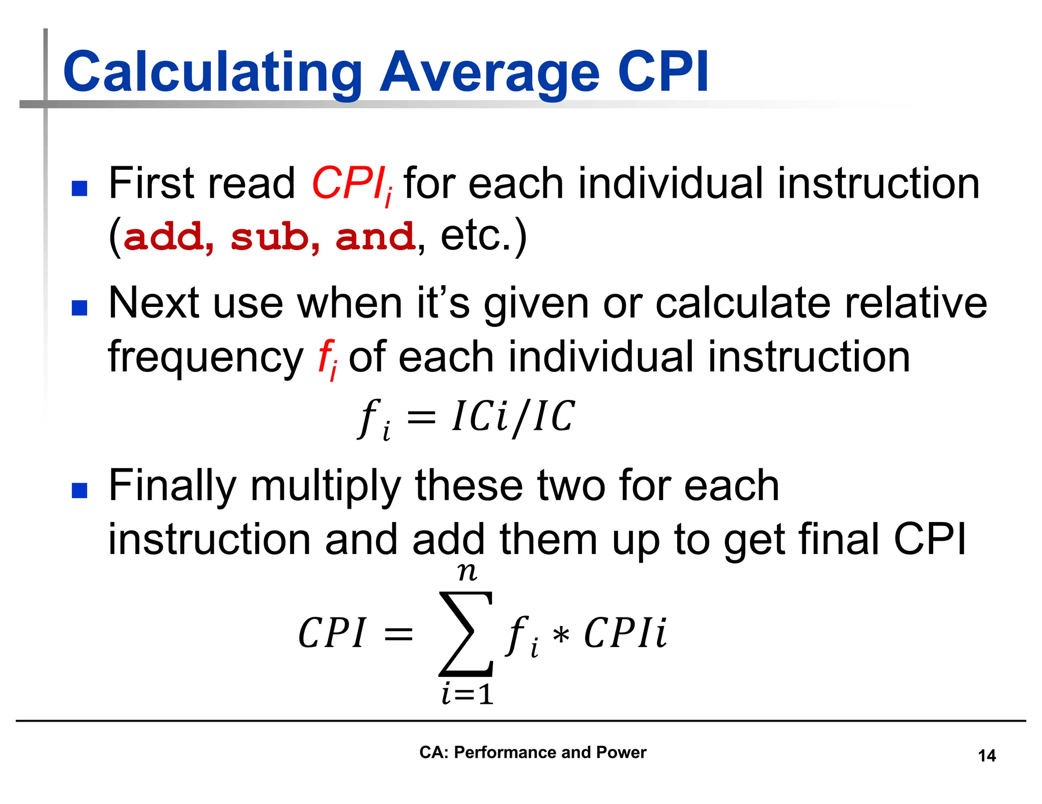 14
Calculating Average CPI
n First read CPIi for each individual instruction
(add, sub, and, etc.)
n Next use when it’s given or calculate relative
frequency fi of each individual instruction
n Finally multiply these two for each
instruction and add them up to get final CPI
𝐶𝑃𝐼 = %
!"#
$
𝑓𝑖 ∗ 𝐶𝑃𝐼𝑖
𝑓𝑖 = 𝐼𝐶𝑖/𝐼𝐶
CA: Performance and Power
 