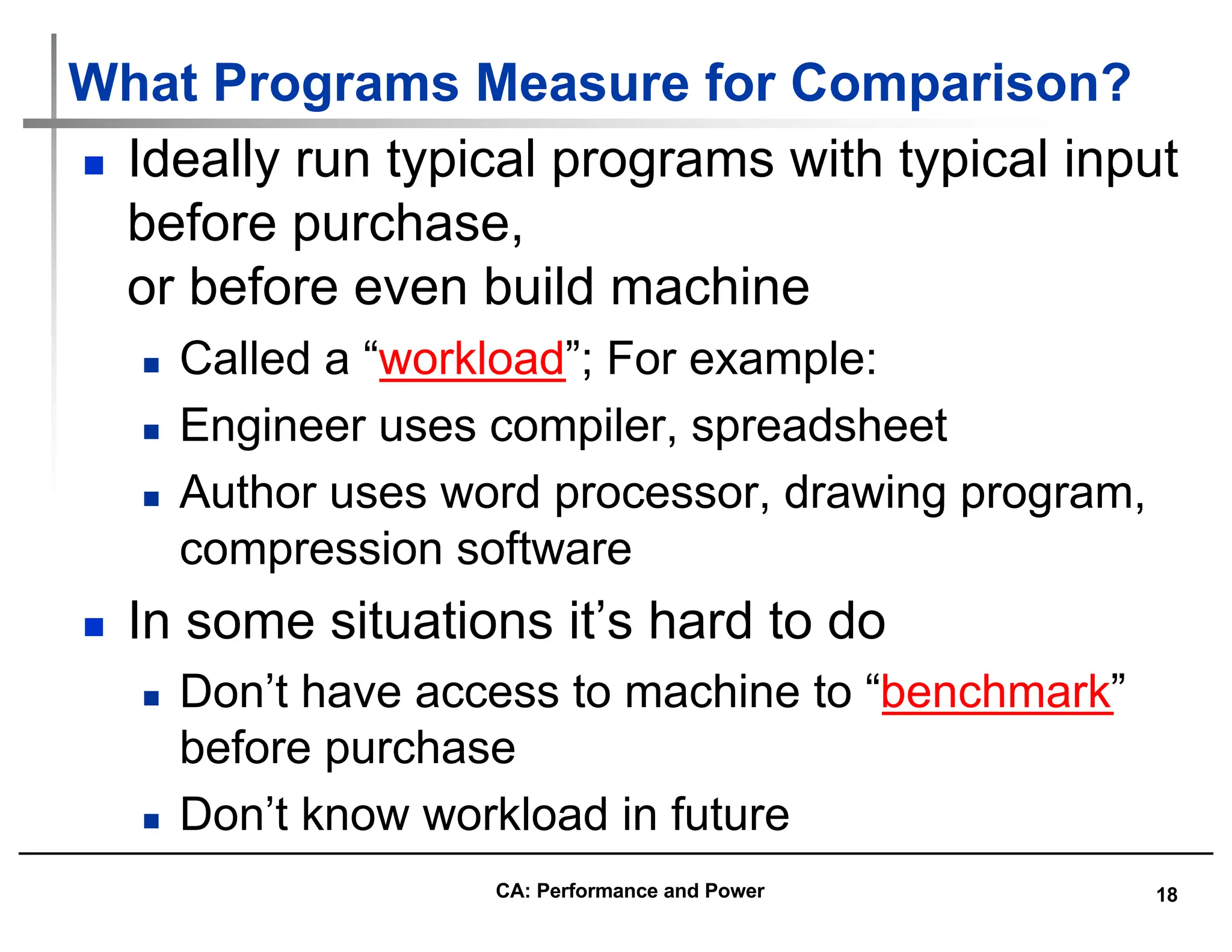 18
What Programs Measure for Comparison?
n Ideally run typical programs with typical input
before purchase,
or before even build machine
n Called a “workload”; For example:
n Engineer uses compiler, spreadsheet
n Author uses word processor, drawing program,
compression software
n In some situations it’s hard to do
n Don’t have access to machine to “benchmark”
before purchase
n Don’t know workload in future
CA: Performance and Power
 