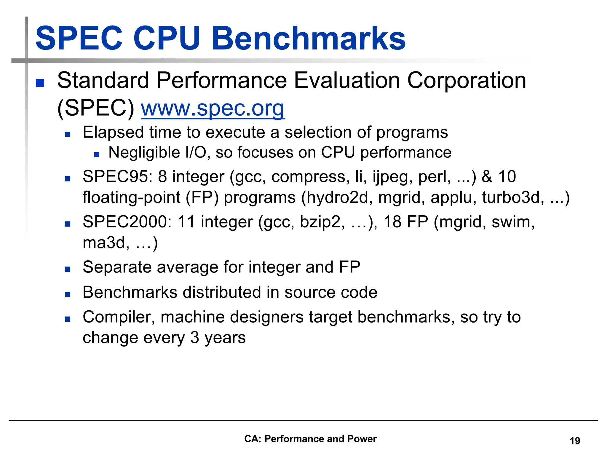 19
SPEC CPU Benchmarks
n Standard Performance Evaluation Corporation
(SPEC) www.spec.org
n Elapsed time to execute a selection of programs
n Negligible I/O, so focuses on CPU performance
n SPEC95: 8 integer (gcc, compress, li, ijpeg, perl, ...) & 10
floating-point (FP) programs (hydro2d, mgrid, applu, turbo3d, ...)
n SPEC2000: 11 integer (gcc, bzip2, …), 18 FP (mgrid, swim,
ma3d, …)
n Separate average for integer and FP
n Benchmarks distributed in source code
n Compiler, machine designers target benchmarks, so try to
change every 3 years
CA: Performance and Power
 