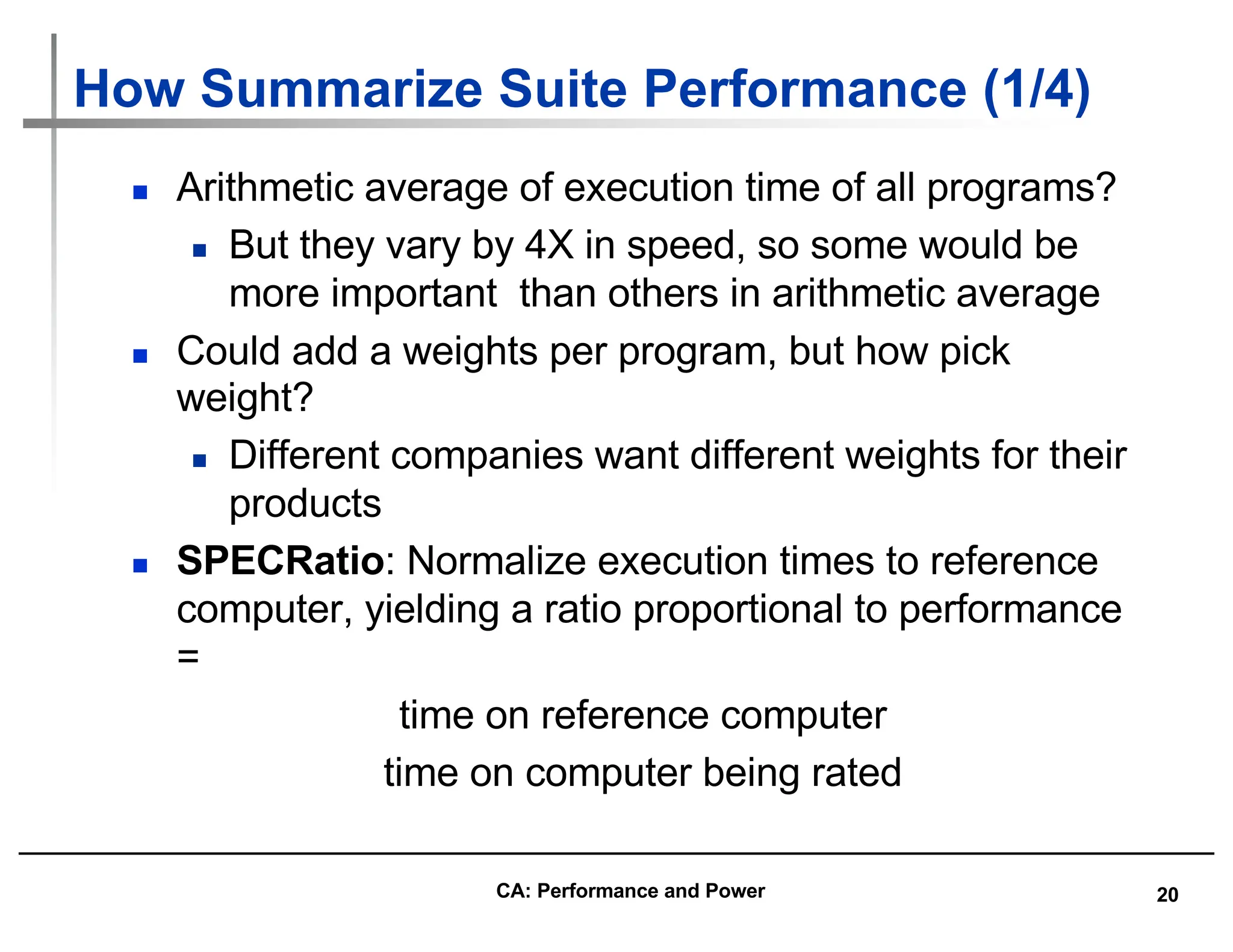 20
How Summarize Suite Performance (1/4)
n Arithmetic average of execution time of all programs?
n But they vary by 4X in speed, so some would be
more important than others in arithmetic average
n Could add a weights per program, but how pick
weight?
n Different companies want different weights for their
products
n SPECRatio: Normalize execution times to reference
computer, yielding a ratio proportional to performance
=
time on reference computer
time on computer being rated
CA: Performance and Power
 