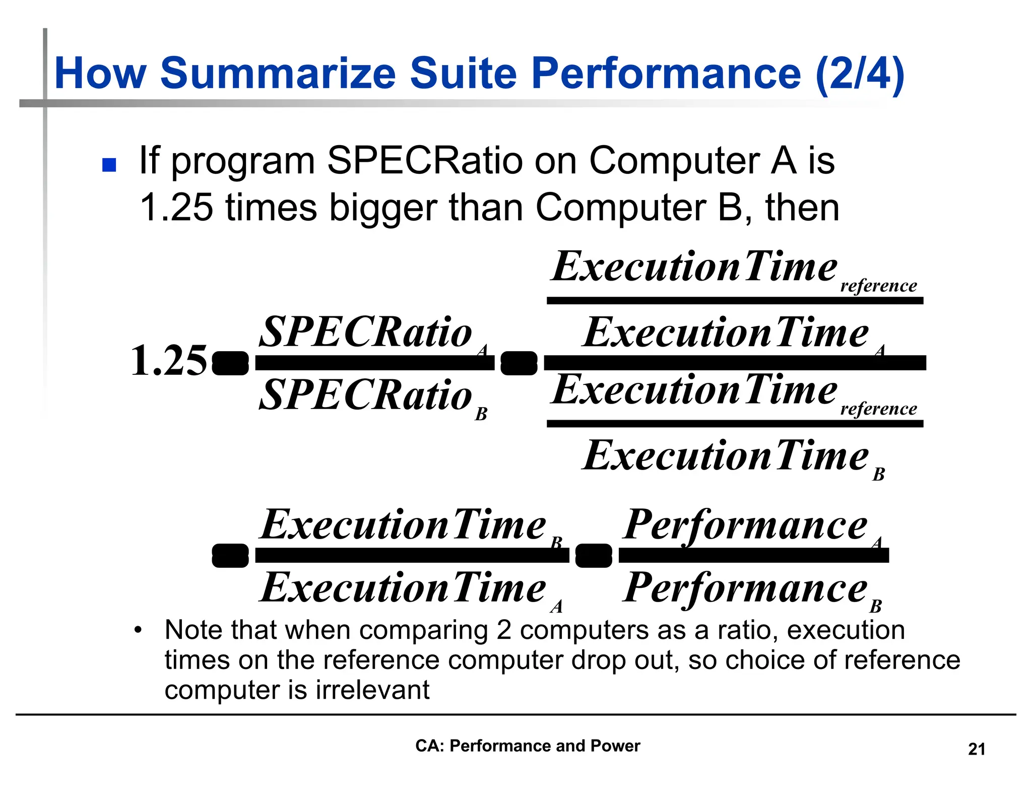 21
How Summarize Suite Performance (2/4)
n If program SPECRatio on Computer A is
1.25 times bigger than Computer B, then
B
A
A
B
B
reference
A
reference
B
A
e
Performanc
e
Performanc
ime
ExecutionT
ime
ExecutionT
ime
ExecutionT
ime
ExecutionT
ime
ExecutionT
ime
ExecutionT
SPECRatio
SPECRatio
=
=
=
=
25
.
1
• Note that when comparing 2 computers as a ratio, execution
times on the reference computer drop out, so choice of reference
computer is irrelevant
CA: Performance and Power
 