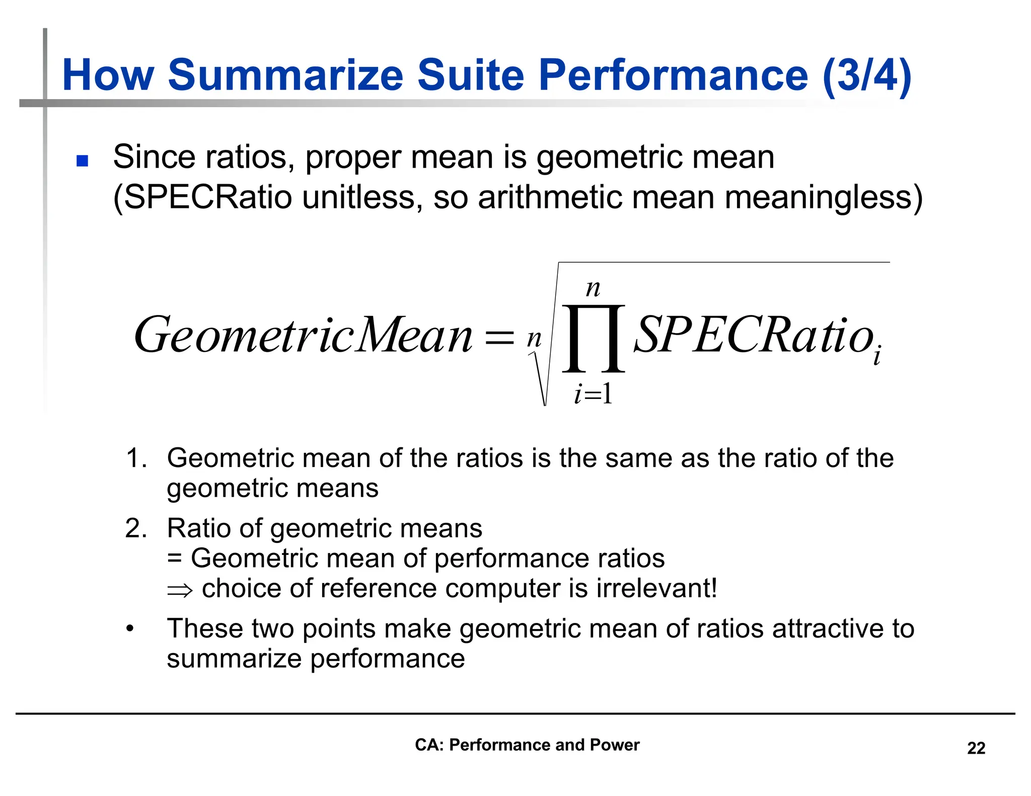 22
How Summarize Suite Performance (3/4)
n Since ratios, proper mean is geometric mean
(SPECRatio unitless, so arithmetic mean meaningless)
n
n
i
i
SPECRatio
ean
GeometricM Õ
=
=
1
1. Geometric mean of the ratios is the same as the ratio of the
geometric means
2. Ratio of geometric means
= Geometric mean of performance ratios
Þ choice of reference computer is irrelevant!
• These two points make geometric mean of ratios attractive to
summarize performance
CA: Performance and Power
 