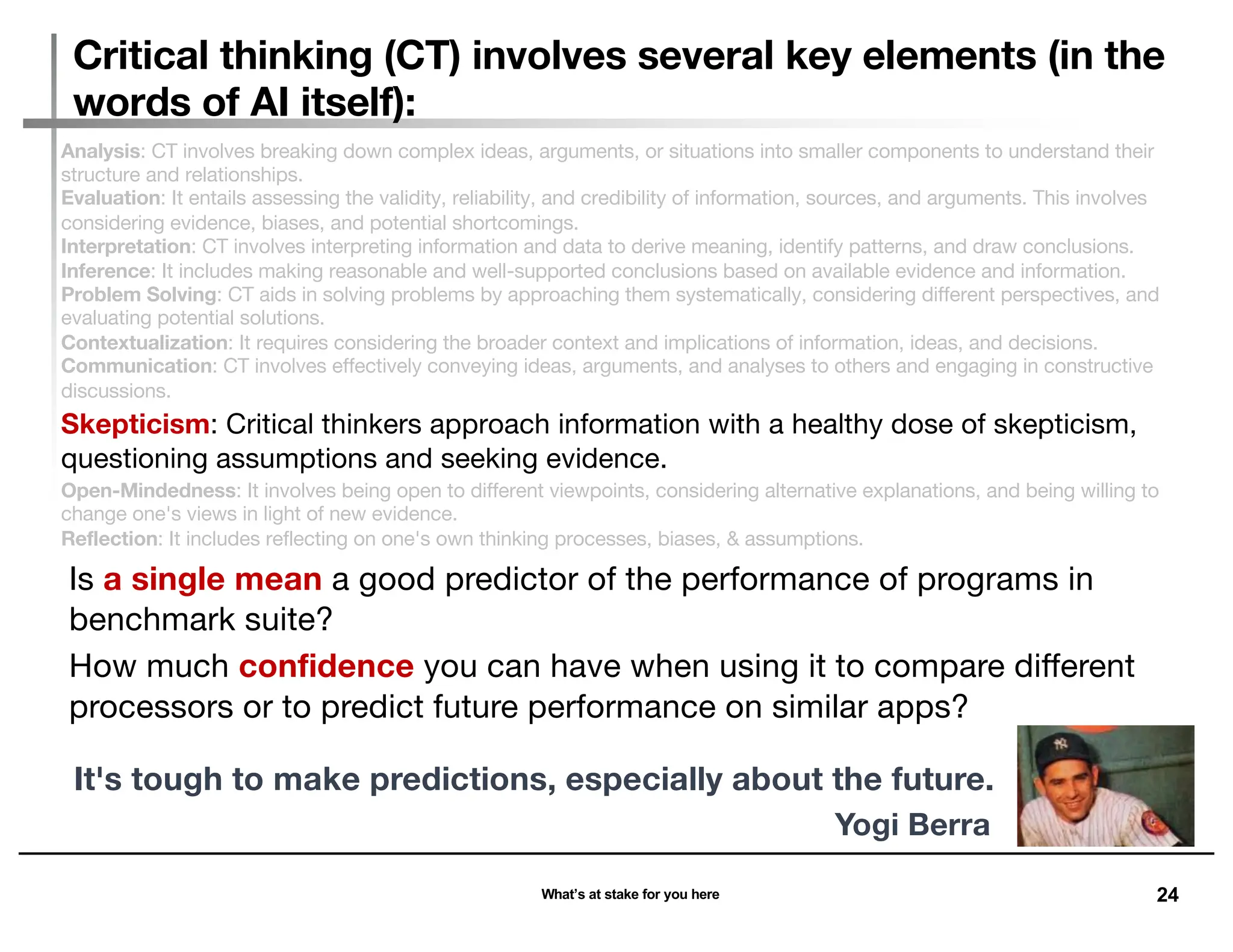 24
Analysis: CT involves breaking down complex ideas, arguments, or situations into smaller components to understand their
structure and relationships.
Evaluation: It entails assessing the validity, reliability, and credibility of information, sources, and arguments. This involves
considering evidence, biases, and potential shortcomings.
Interpretation: CT involves interpreting information and data to derive meaning, identify patterns, and draw conclusions.
Inference: It includes making reasonable and well-supported conclusions based on available evidence and information.
Problem Solving: CT aids in solving problems by approaching them systematically, considering different perspectives, and
evaluating potential solutions.
Contextualization: It requires considering the broader context and implications of information, ideas, and decisions.
Communication: CT involves effectively conveying ideas, arguments, and analyses to others and engaging in constructive
discussions.
Skepticism: Critical thinkers approach information with a healthy dose of skepticism,
questioning assumptions and seeking evidence.
Open-Mindedness: It involves being open to different viewpoints, considering alternative explanations, and being willing to
change one's views in light of new evidence.
Reflection: It includes reflecting on one's own thinking processes, biases, & assumptions.
Critical thinking (CT) involves several key elements (in the
words of AI itself):
What’s at stake for you here
Is a single mean a good predictor of the performance of programs in
benchmark suite?
How much confidence you can have when using it to compare different
processors or to predict future performance on similar apps?
It's tough to make predictions, especially about the future.
Yogi Berra
 