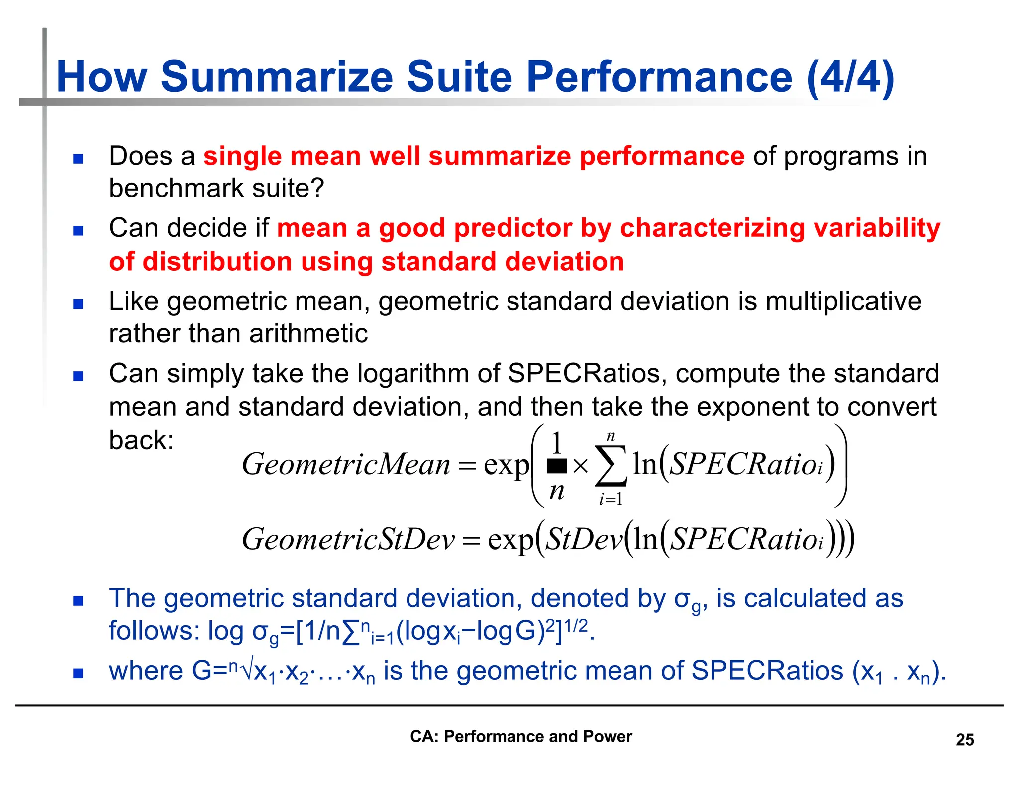 25
How Summarize Suite Performance (4/4)
n Does a single mean well summarize performance of programs in
benchmark suite?
n Can decide if mean a good predictor by characterizing variability
of distribution using standard deviation
n Like geometric mean, geometric standard deviation is multiplicative
rather than arithmetic
n Can simply take the logarithm of SPECRatios, compute the standard
mean and standard deviation, and then take the exponent to convert
back:
n The geometric standard deviation, denoted by σg, is calculated as
follows: log σg=[1/n∑n
i=1(logxi−logG)2]1/2.
n where G=n√x1⋅x2⋅…⋅xn is the geometric mean of SPECRatios (x1 . xn).
( )
( )
( )
( )
i
n
i
i
SPECRatio
StDev
tDev
GeometricS
SPECRatio
n
ean
GeometricM
ln
exp
ln
1
exp
1
=
÷
ø
ö
ç
è
æ
´
= å
=
CA: Performance and Power
 