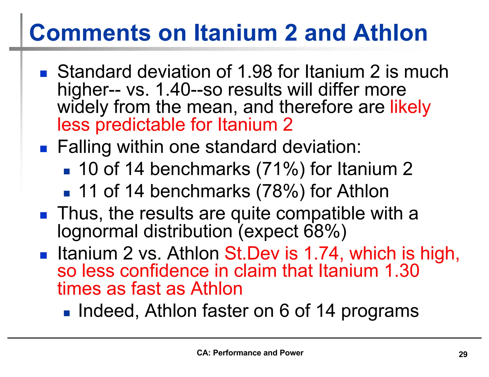 29
Comments on Itanium 2 and Athlon
n Standard deviation of 1.98 for Itanium 2 is much
higher-- vs. 1.40--so results will differ more
widely from the mean, and therefore are likely
less predictable for Itanium 2
n Falling within one standard deviation:
n 10 of 14 benchmarks (71%) for Itanium 2
n 11 of 14 benchmarks (78%) for Athlon
n Thus, the results are quite compatible with a
lognormal distribution (expect 68%)
n Itanium 2 vs. Athlon St.Dev is 1.74, which is high,
so less confidence in claim that Itanium 1.30
times as fast as Athlon
n Indeed, Athlon faster on 6 of 14 programs
CA: Performance and Power
 