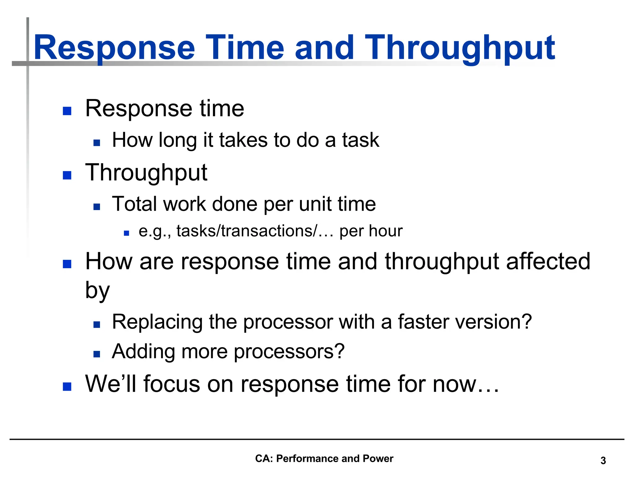 3
Response Time and Throughput
n Response time
n How long it takes to do a task
n Throughput
n Total work done per unit time
n e.g., tasks/transactions/… per hour
n How are response time and throughput affected
by
n Replacing the processor with a faster version?
n Adding more processors?
n We’ll focus on response time for now…
CA: Performance and Power
 