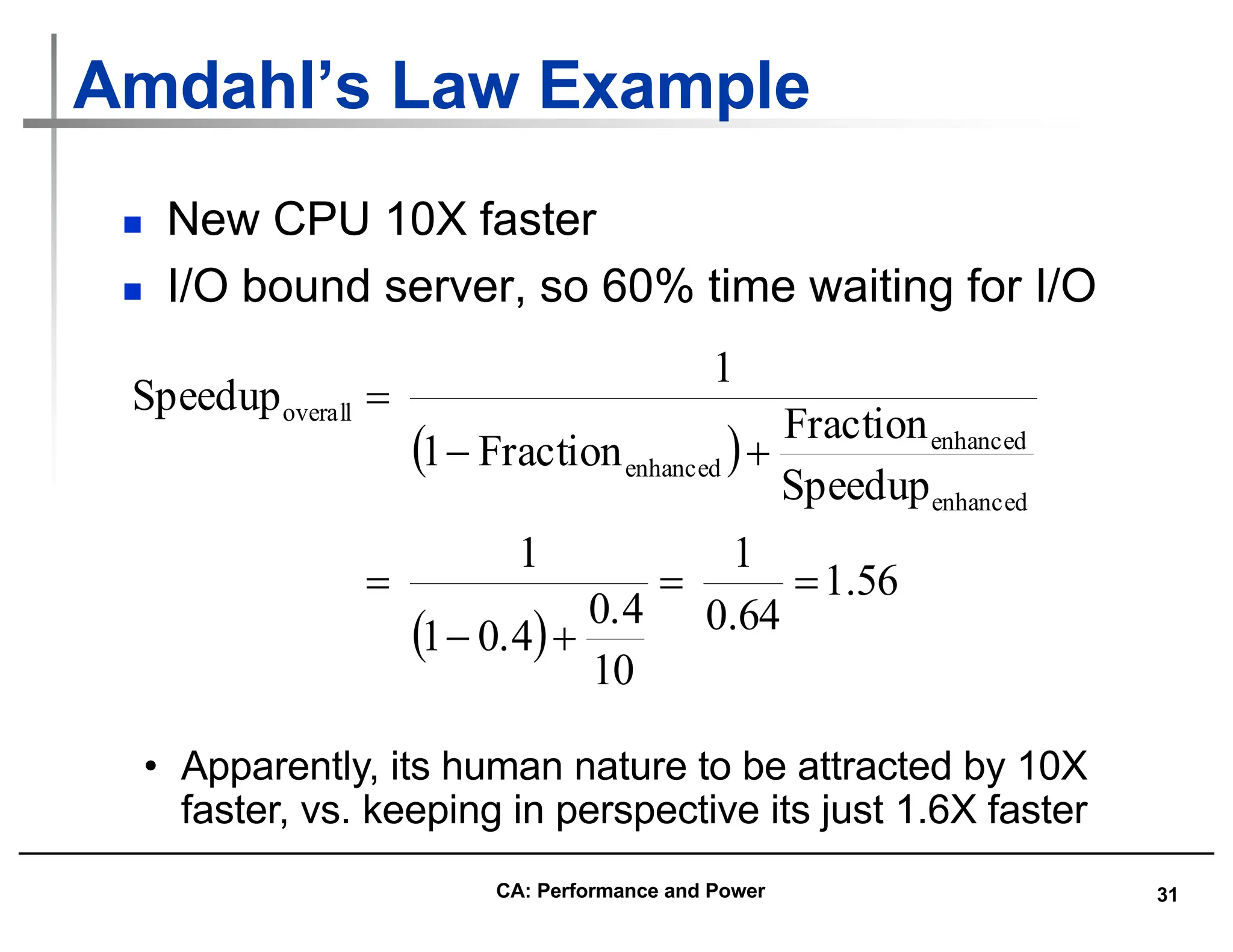 31
Amdahl’s Law Example
n New CPU 10X faster
n I/O bound server, so 60% time waiting for I/O
( )
( )
56
.
1
64
.
0
1
10
0.4
0.4
1
1
Speedup
Fraction
Fraction
1
1
Speedup
enhanced
enhanced
enhanced
overall
=
=
+
-
=
+
-
=
• Apparently, its human nature to be attracted by 10X
faster, vs. keeping in perspective its just 1.6X faster
CA: Performance and Power
 