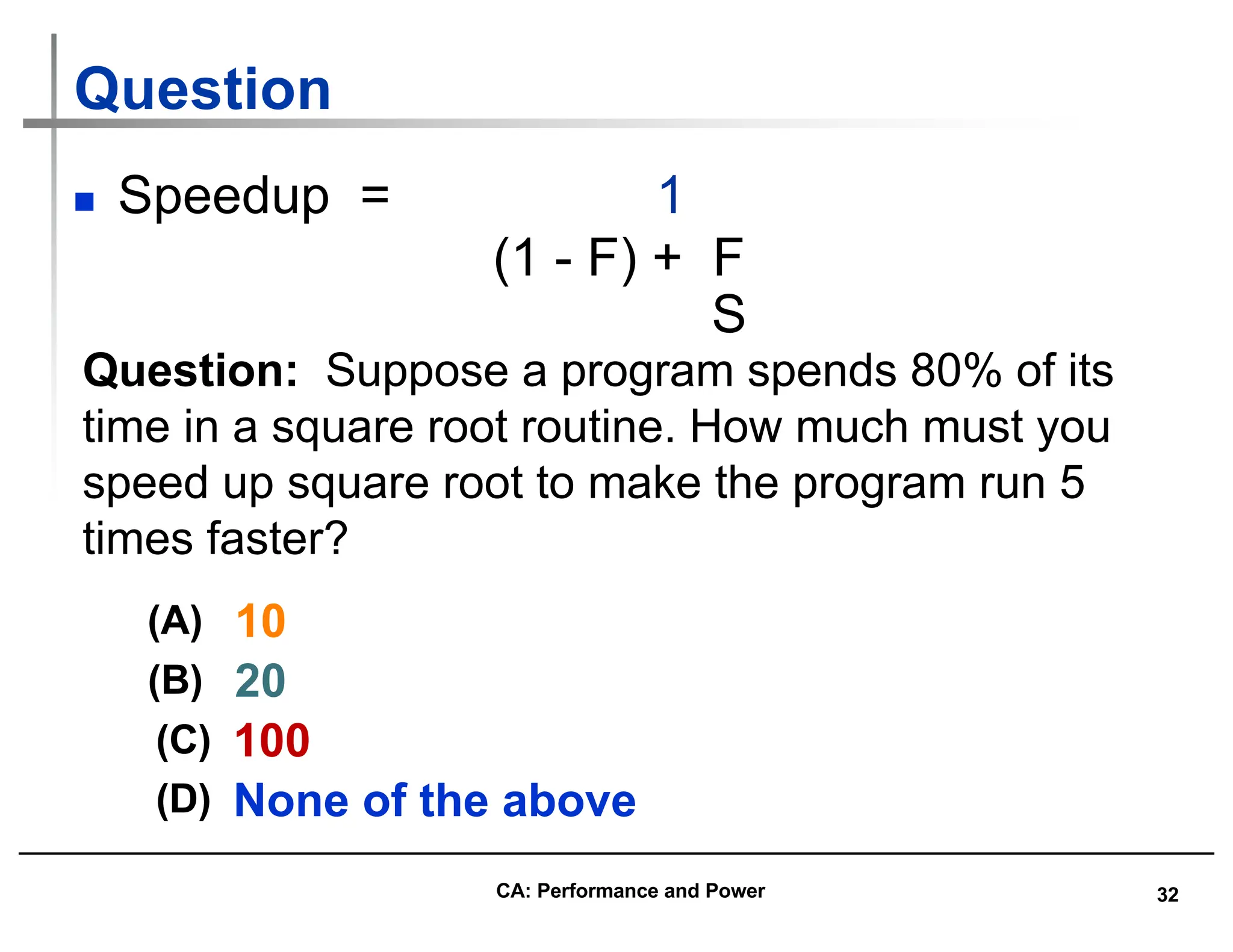 32
Question
n Speedup = 1
(1 - F) + F
S
Question: Suppose a program spends 80% of its
time in a square root routine. How much must you
speed up square root to make the program run 5
times faster?
10
(A)
20
(B)
None of the above
(C) 100
(D)
CA: Performance and Power
 