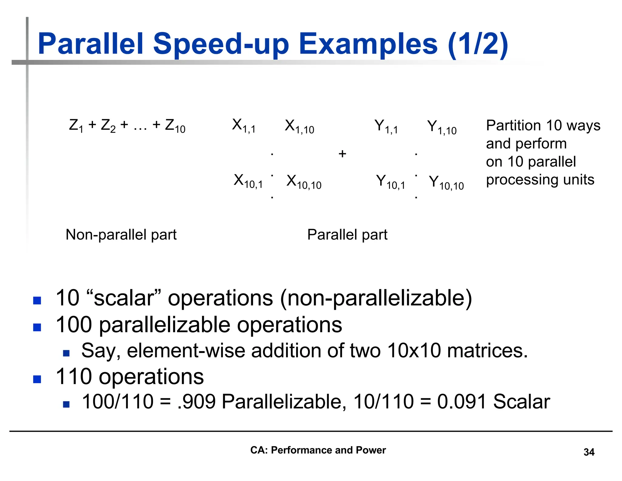 34
Parallel Speed-up Examples (1/2)
n 10 “scalar” operations (non-parallelizable)
n 100 parallelizable operations
n Say, element-wise addition of two 10x10 matrices.
n 110 operations
n 100/110 = .909 Parallelizable, 10/110 = 0.091 Scalar
Z1 + Z2 + … + Z10 X1,1 X1,10
X10,1 X10,10
Y1,1 Y1,10
Y10,1 Y10,10
+
Non-parallel part Parallel part
Partition 10 ways
and perform
on 10 parallel
processing units
.
.
.
.
.
.
CA: Performance and Power
 