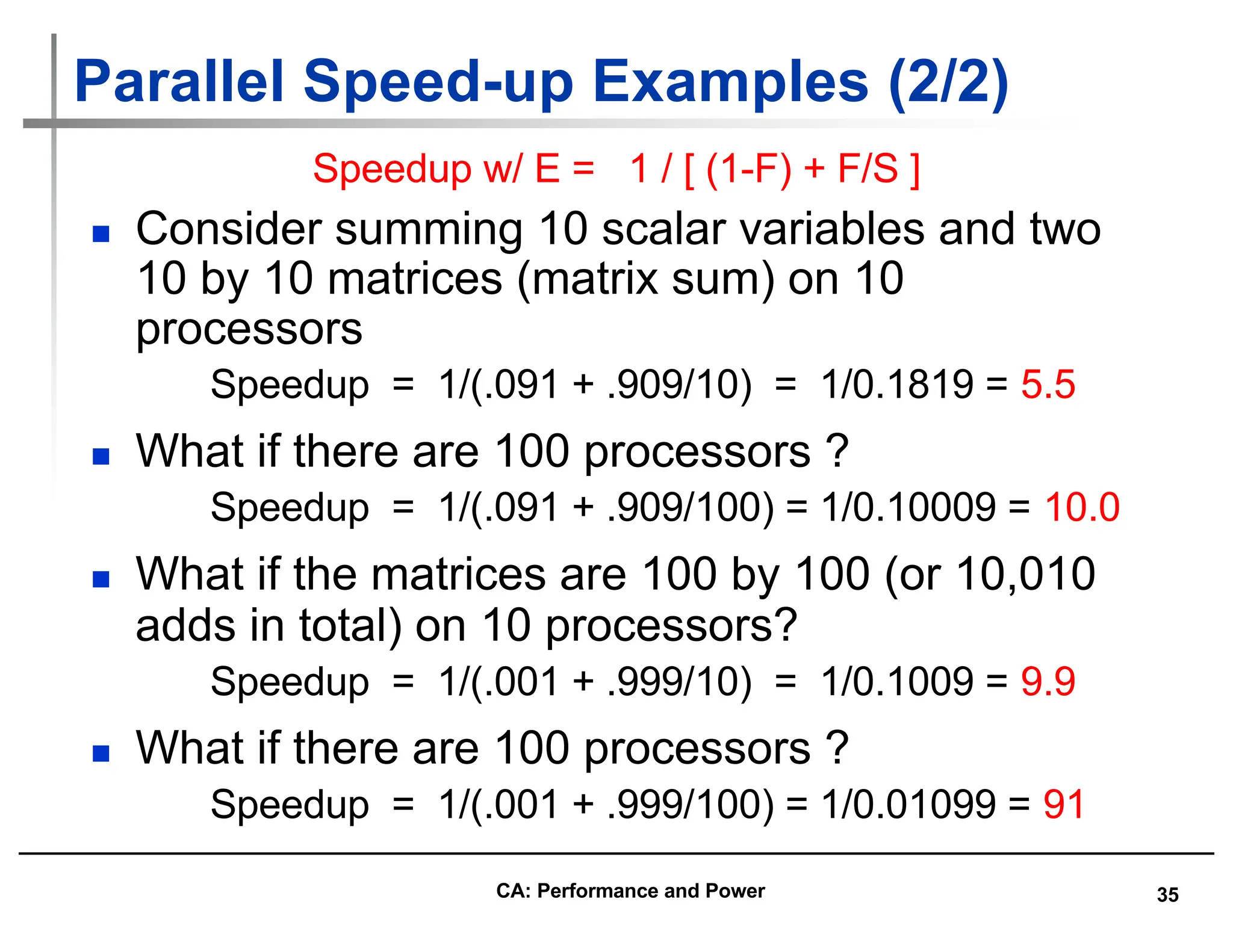 35
Parallel Speed-up Examples (2/2)
n Consider summing 10 scalar variables and two
10 by 10 matrices (matrix sum) on 10
processors
Speedup = 1/(.091 + .909/10) = 1/0.1819 = 5.5
n What if there are 100 processors ?
Speedup = 1/(.091 + .909/100) = 1/0.10009 = 10.0
n What if the matrices are 100 by 100 (or 10,010
adds in total) on 10 processors?
Speedup = 1/(.001 + .999/10) = 1/0.1009 = 9.9
n What if there are 100 processors ?
Speedup = 1/(.001 + .999/100) = 1/0.01099 = 91
Speedup w/ E = 1 / [ (1-F) + F/S ]
CA: Performance and Power
 