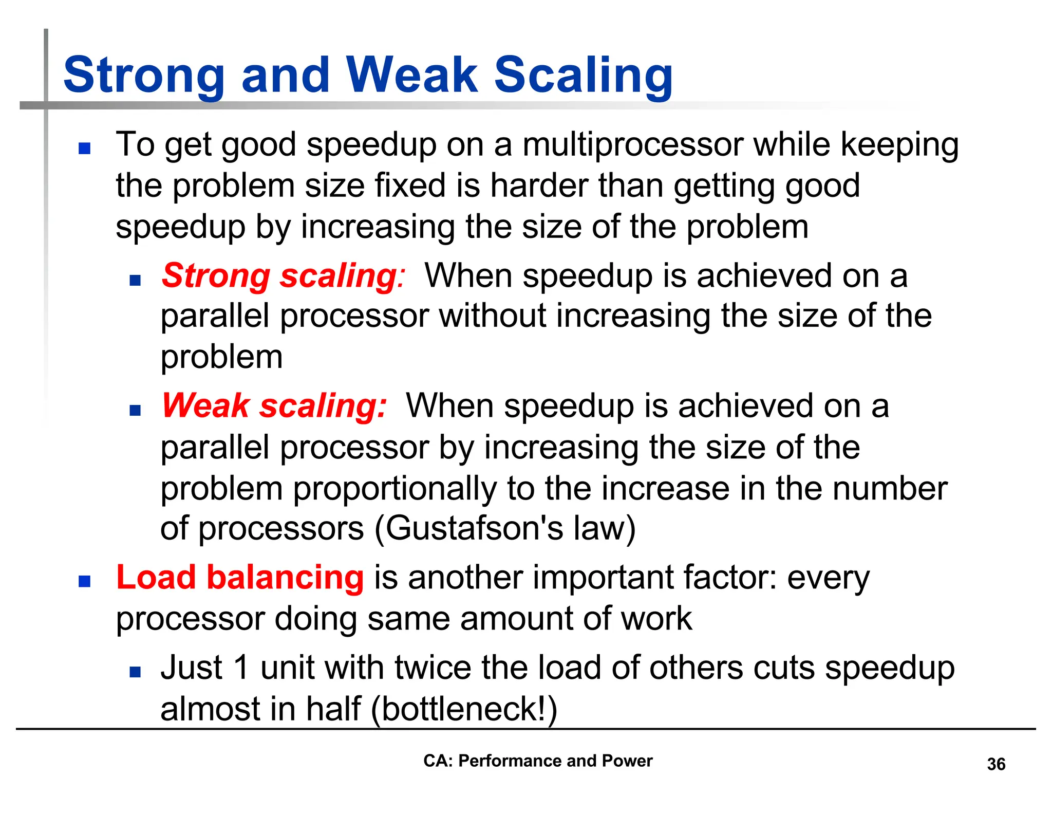 36
Strong and Weak Scaling
n To get good speedup on a multiprocessor while keeping
the problem size fixed is harder than getting good
speedup by increasing the size of the problem
n Strong scaling: When speedup is achieved on a
parallel processor without increasing the size of the
problem
n Weak scaling: When speedup is achieved on a
parallel processor by increasing the size of the
problem proportionally to the increase in the number
of processors (Gustafson's law)
n Load balancing is another important factor: every
processor doing same amount of work
n Just 1 unit with twice the load of others cuts speedup
almost in half (bottleneck!)
CA: Performance and Power
 