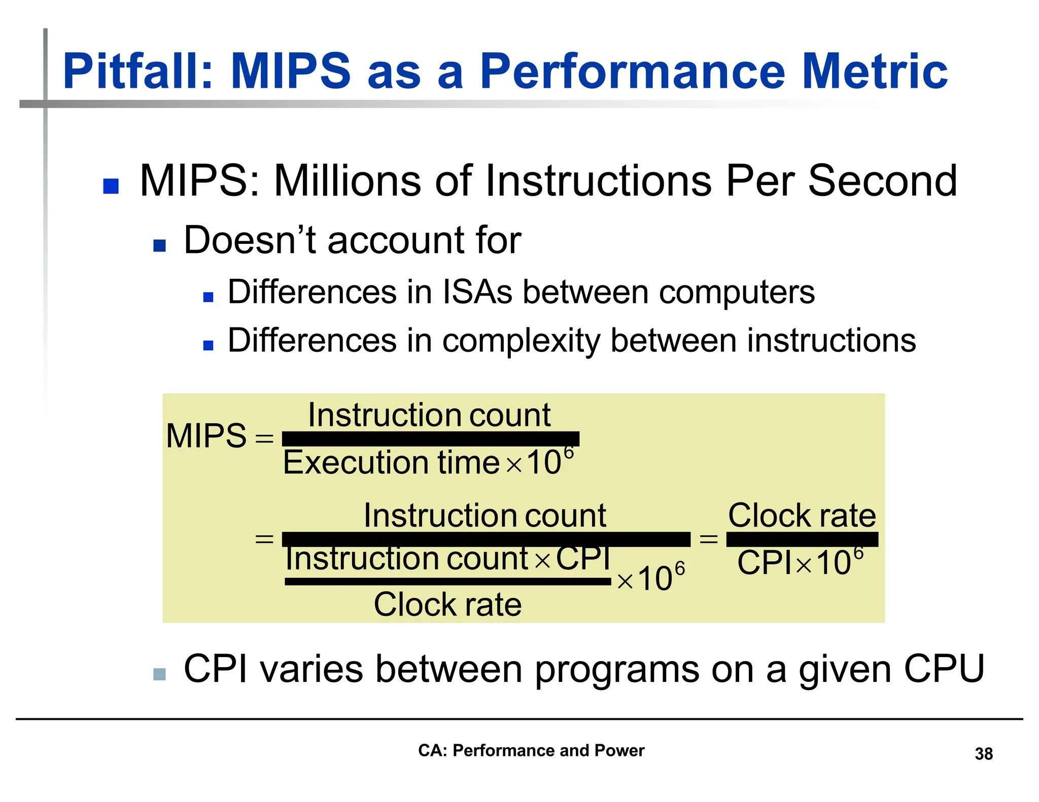 38
Pitfall: MIPS as a Performance Metric
n MIPS: Millions of Instructions Per Second
n Doesn’t account for
n Differences in ISAs between computers
n Differences in complexity between instructions
6
6
6
10
CPI
rate
Clock
10
rate
Clock
CPI
count
n
Instructio
count
n
Instructio
10
time
Execution
count
n
Instructio
MIPS
´
=
´
´
=
´
=
n CPI varies between programs on a given CPU
CA: Performance and Power
 
