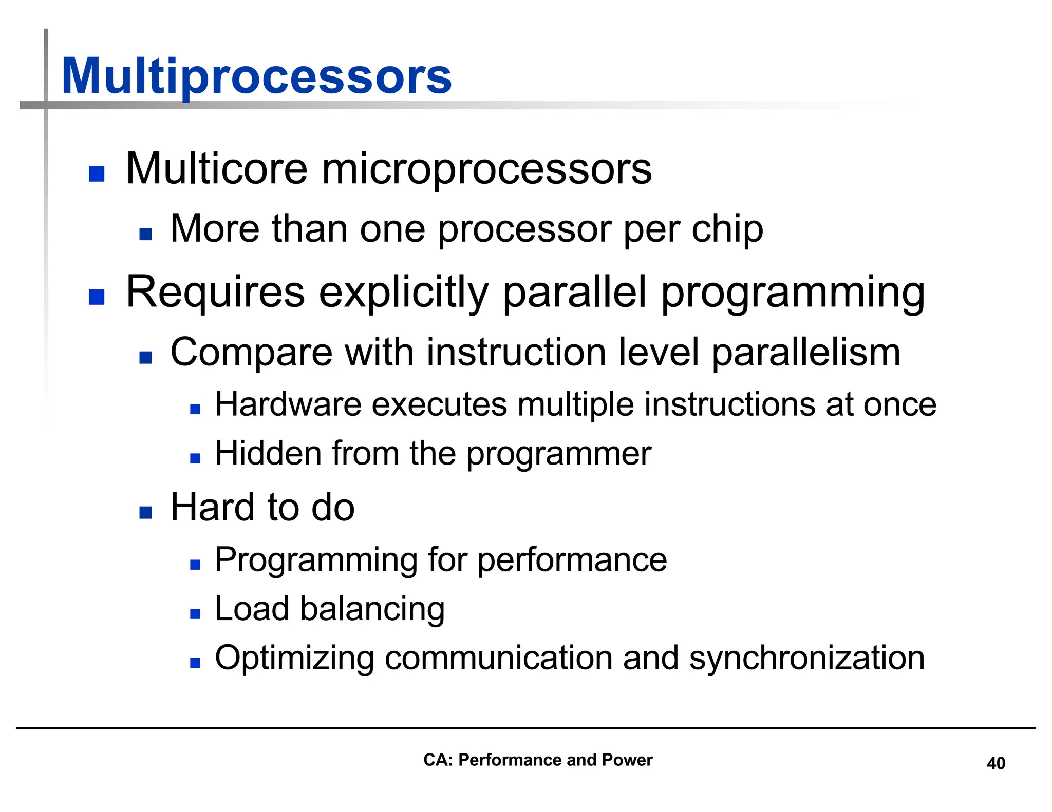 40
Multiprocessors
n Multicore microprocessors
n More than one processor per chip
n Requires explicitly parallel programming
n Compare with instruction level parallelism
n Hardware executes multiple instructions at once
n Hidden from the programmer
n Hard to do
n Programming for performance
n Load balancing
n Optimizing communication and synchronization
CA: Performance and Power
 
