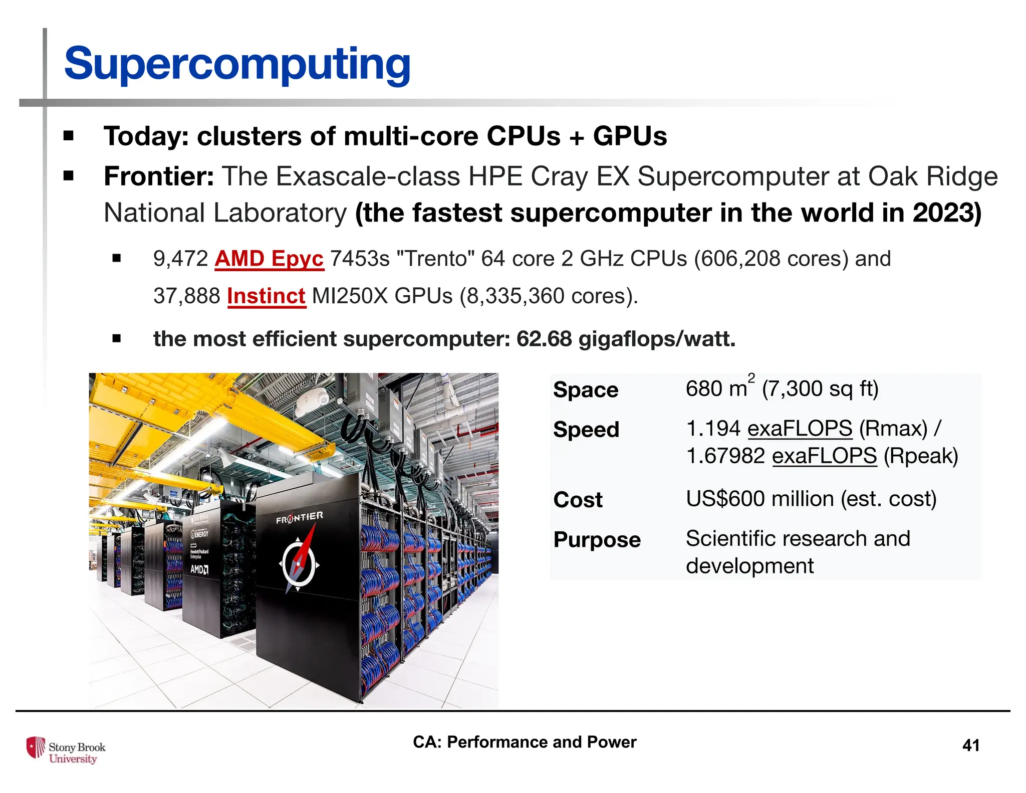 41
Supercomputing
▪ Today: clusters of multi-core CPUs + GPUs
▪ Frontier: The Exascale-class HPE Cray EX Supercomputer at Oak Ridge
National Laboratory (the fastest supercomputer in the world in 2023)
▪ 9,472 AMD Epyc 7453s "Trento" 64 core 2 GHz CPUs (606,208 cores) and
37,888 Instinct MI250X GPUs (8,335,360 cores).
▪ the most efficient supercomputer: 62.68 gigaflops/watt.
Space 680 m
2
(7,300 sq ft)
Speed 1.194 exaFLOPS (Rmax) /
1.67982 exaFLOPS (Rpeak)
Cost US$600 million (est. cost)
Purpose Scientific research and
development
CA: Performance and Power
 
