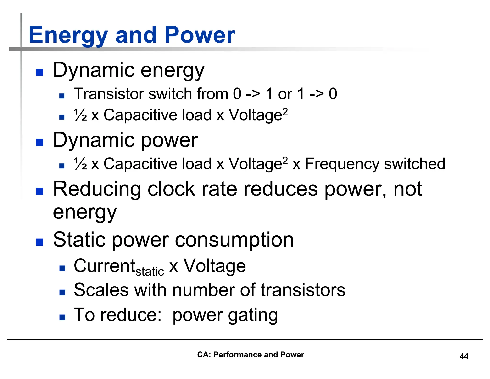 44
Energy and Power
n Dynamic energy
n Transistor switch from 0 -> 1 or 1 -> 0
n ½ x Capacitive load x Voltage2
n Dynamic power
n ½ x Capacitive load x Voltage2 x Frequency switched
n Reducing clock rate reduces power, not
energy
n Static power consumption
n Currentstatic x Voltage
n Scales with number of transistors
n To reduce: power gating
CA: Performance and Power
 