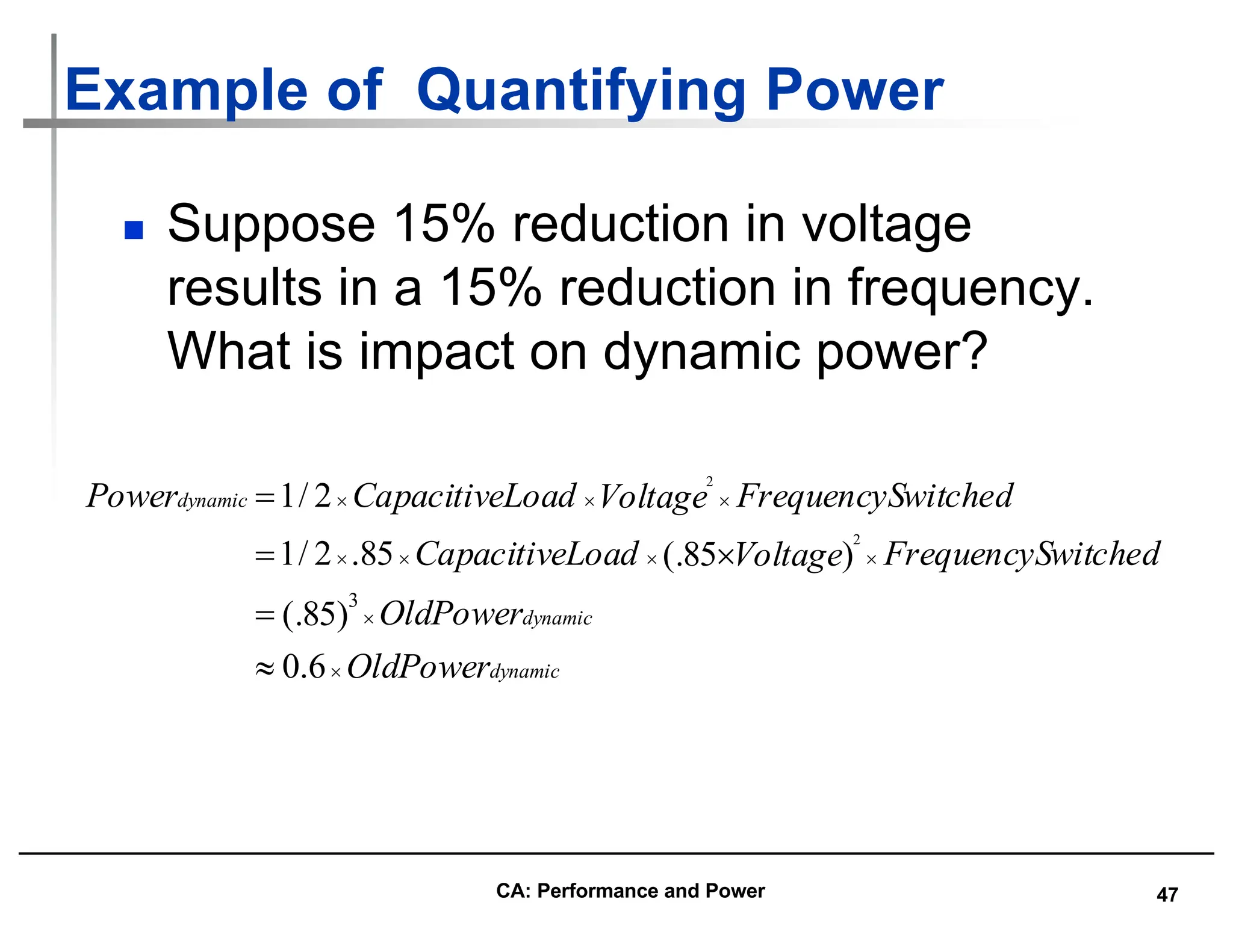 47
Example of Quantifying Power
n Suppose 15% reduction in voltage
results in a 15% reduction in frequency.
What is impact on dynamic power?
dynamic
dynamic
dynamic
OldPower
OldPower
witched
FrequencyS
Voltage
Load
Capacitive
witched
FrequencyS
Voltage
Load
Capacitive
Power
´
´
´
´
´
´
´
´
´
»
=
´
=
=
6
.
0
)
85
(.
)
85
(.
85
.
2
/
1
2
/
1
3
2
2
CA: Performance and Power
 