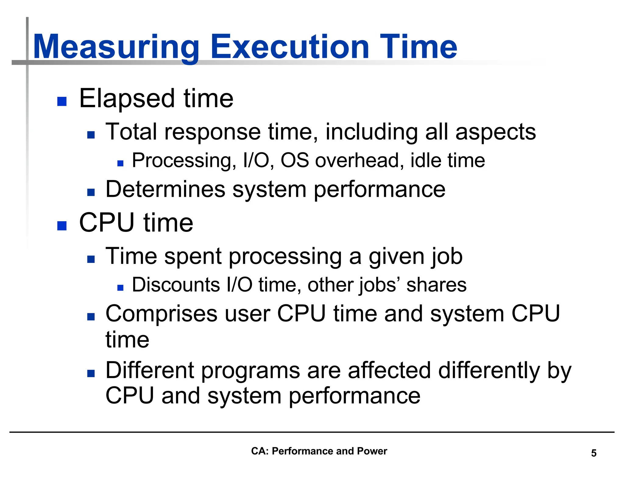 5
Measuring Execution Time
n Elapsed time
n Total response time, including all aspects
n Processing, I/O, OS overhead, idle time
n Determines system performance
n CPU time
n Time spent processing a given job
n Discounts I/O time, other jobs’ shares
n Comprises user CPU time and system CPU
time
n Different programs are affected differently by
CPU and system performance
CA: Performance and Power
 