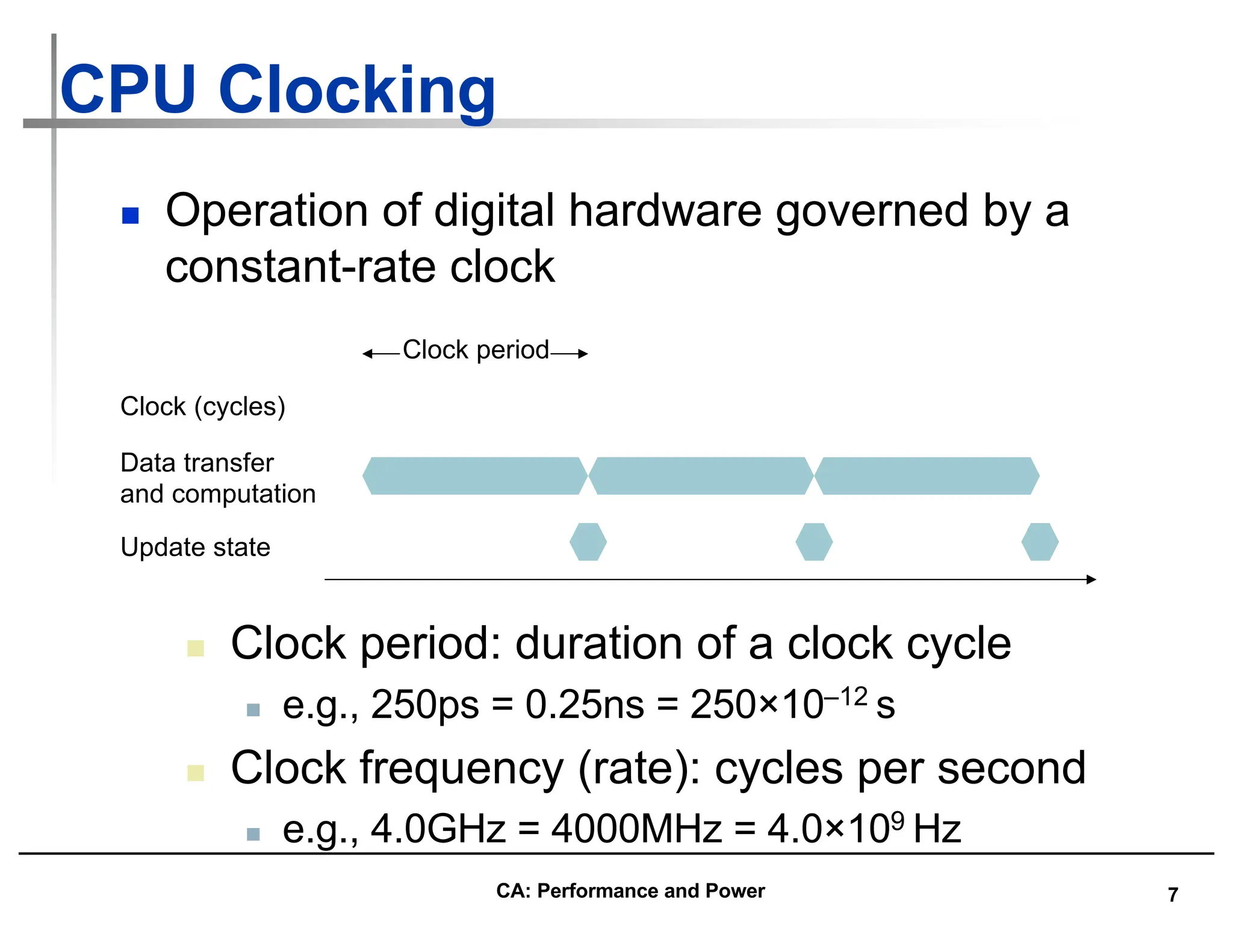 7
CPU Clocking
n Operation of digital hardware governed by a
constant-rate clock
Clock (cycles)
Data transfer
and computation
Update state
Clock period
n Clock period: duration of a clock cycle
n e.g., 250ps = 0.25ns = 250×10–12 s
n Clock frequency (rate): cycles per second
n e.g., 4.0GHz = 4000MHz = 4.0×109 Hz
CA: Performance and Power
 