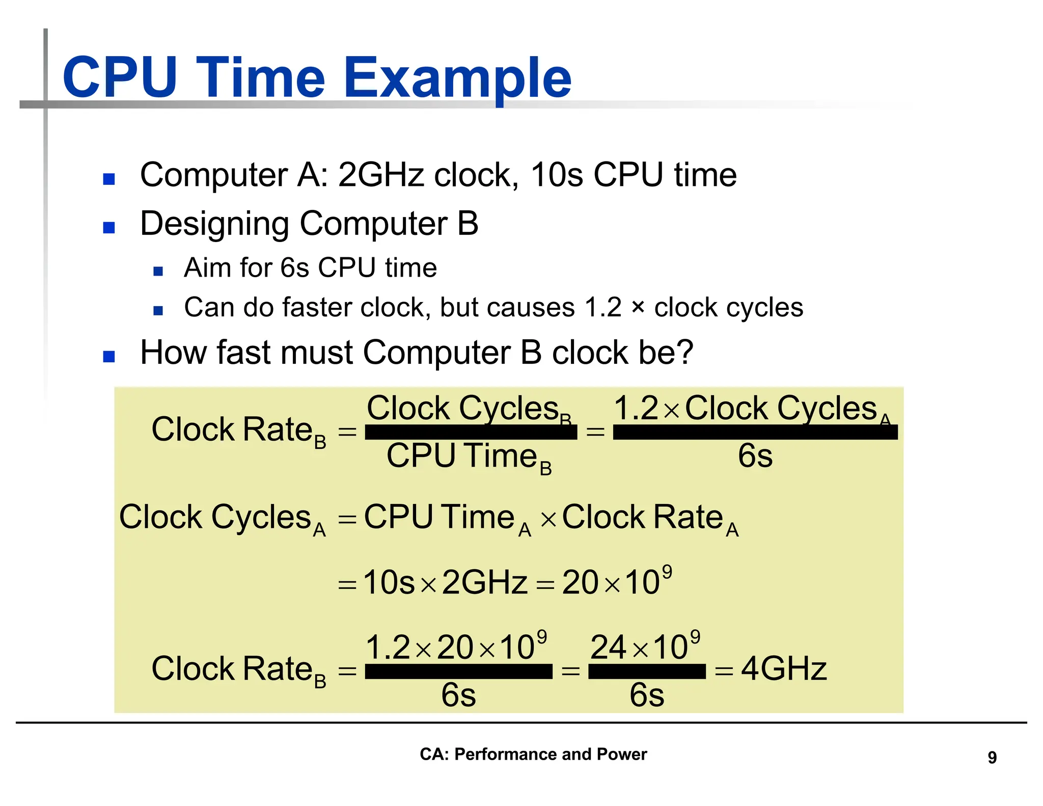 9
CPU Time Example
n Computer A: 2GHz clock, 10s CPU time
n Designing Computer B
n Aim for 6s CPU time
n Can do faster clock, but causes 1.2 × clock cycles
n How fast must Computer B clock be?
4GHz
6s
10
24
6s
10
20
1.2
Rate
Clock
10
20
2GHz
10s
Rate
Clock
Time
CPU
Cycles
Clock
6s
Cycles
Clock
1.2
Time
CPU
Cycles
Clock
Rate
Clock
9
9
B
9
A
A
A
A
B
B
B
=
´
=
´
´
=
´
=
´
=
´
=
´
=
=
CA: Performance and Power
 