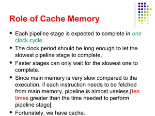 Role of Cache Memory
 Each pipeline stage is expected to complete in one
clock cycle.
 The clock period should be long enough to let the
slowest pipeline stage to complete.
 Faster stages can only wait for the slowest one to
complete.
 Since main memory is very slow compared to the
execution, if each instruction needs to be fetched
from main memory, pipeline is almost useless.[ten
times greater than the time needed to perform
pipeline stage]
 Fortunately, we have cache.
 