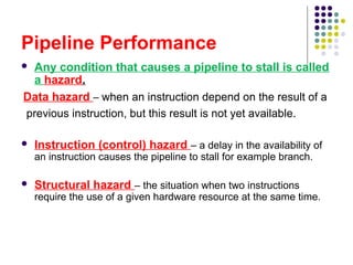Pipeline Performance
 Any condition that causes a pipeline to stall is called
a hazard.
Data hazard – when an instruction depend on the result of a
previous instruction, but this result is not yet available.
 Instruction (control) hazard – a delay in the availability of
an instruction causes the pipeline to stall for example branch.
 Structural hazard – the situation when two instructions
require the use of a given hardware resource at the same time.
 