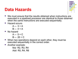 Data Hazards
 We must ensure that the results obtained when instructions are
executed in a pipelined processor are identical to those obtained
when the same instructions are executed sequentially.
 Hazard occurs
A ← 3 + A
B ← 4 × A
 No hazard
A ← 5 × C
B ← 20 + C
 When two operations depend on each other, they must be
executed sequentially in the correct order.
 Another example:
Mul R2, R3, R4
Add R5, R4, R6
 
