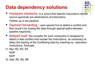 Data dependency solutions
 Hardware interlocks: is a circuit that detects instructions whose
source operands are destinations of instructions
Farther up in the pipeline.
 Operand forwarding : uses special h/w to detect a conflict and
then avoid it by routing the data through special paths between
pipeline segments .
 delayed load :the compiler for such computers is designed to
detect a data conflict and reorder the instructions as necessary to
delay the loading of the Conflicting data by inserting no –operation
instructions. Example
I1: Mul R2, R3, R4
NOP
NOP
I2: Add R5, R4, R6
 