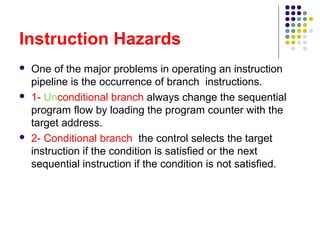 Instruction Hazards
 One of the major problems in operating an instruction
pipeline is the occurrence of branch instructions.
 1- Unconditional branch always change the sequential
program flow by loading the program counter with the
target address.
 2- Conditional branch the control selects the target
instruction if the condition is satisfied or the next
sequential instruction if the condition is not satisfied.
 