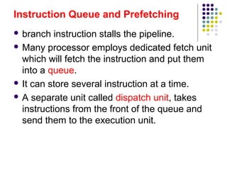 Instruction Queue and Prefetching
 branch instruction stalls the pipeline.
 Many processor employs dedicated fetch unit
which will fetch the instruction and put them
into a queue.
 It can store several instruction at a time.
 A separate unit called dispatch unit, takes
instructions from the front of the queue and
send them to the execution unit.
 