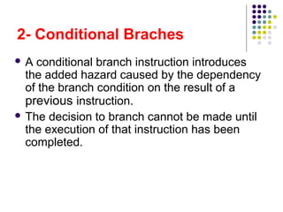 2- Conditional Braches
 A conditional branch instruction introduces
the added hazard caused by the dependency
of the branch condition on the result of a
previous instruction.
 The decision to branch cannot be made until
the execution of that instruction has been
completed.
 