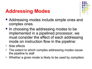 Addressing Modes
 Addressing modes include simple ones and
complex ones.
 In choosing the addressing modes to be
implemented in a pipelined processor, we
must consider the effect of each addressing
mode on instruction flow in the pipeline:
 Side effects
 The extent to which complex addressing modes cause
the pipeline to stall
 Whether a given mode is likely to be used by compilers
 