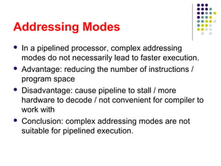 Addressing Modes
 In a pipelined processor, complex addressing
modes do not necessarily lead to faster execution.
 Advantage: reducing the number of instructions /
program space
 Disadvantage: cause pipeline to stall / more
hardware to decode / not convenient for compiler to
work with
 Conclusion: complex addressing modes are not
suitable for pipelined execution.
 