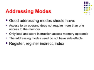 Addressing Modes
 Good addressing modes should have:
 Access to an operand does not require more than one
access to the memory
 Only load and store instruction access memory operands
 The addressing modes used do not have side effects
 Register, register indirect, index
 