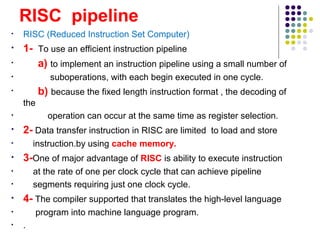 RISC pipeline
• RISC (Reduced Instruction Set Computer)
• 1- To use an efficient instruction pipeline
• a) to implement an instruction pipeline using a small number of
• suboperations, with each begin executed in one cycle.
• b) because the fixed length instruction format , the decoding of
the
• operation can occur at the same time as register selection.
• 2- Data transfer instruction in RISC are limited to load and store
• instruction.by using cache memory.
• 3-One of major advantage of RISC is ability to execute instruction
• at the rate of one per clock cycle that can achieve pipeline
• segments requiring just one clock cycle.
• 4- The compiler supported that translates the high-level language
• program into machine language program.
• .
 