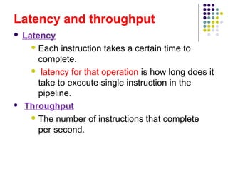 Latency and throughput
 Latency
 Each instruction takes a certain time to
complete.
 latency for that operation is how long does it
take to execute single instruction in the
pipeline.
 Throughput
 The number of instructions that complete
per second.
 