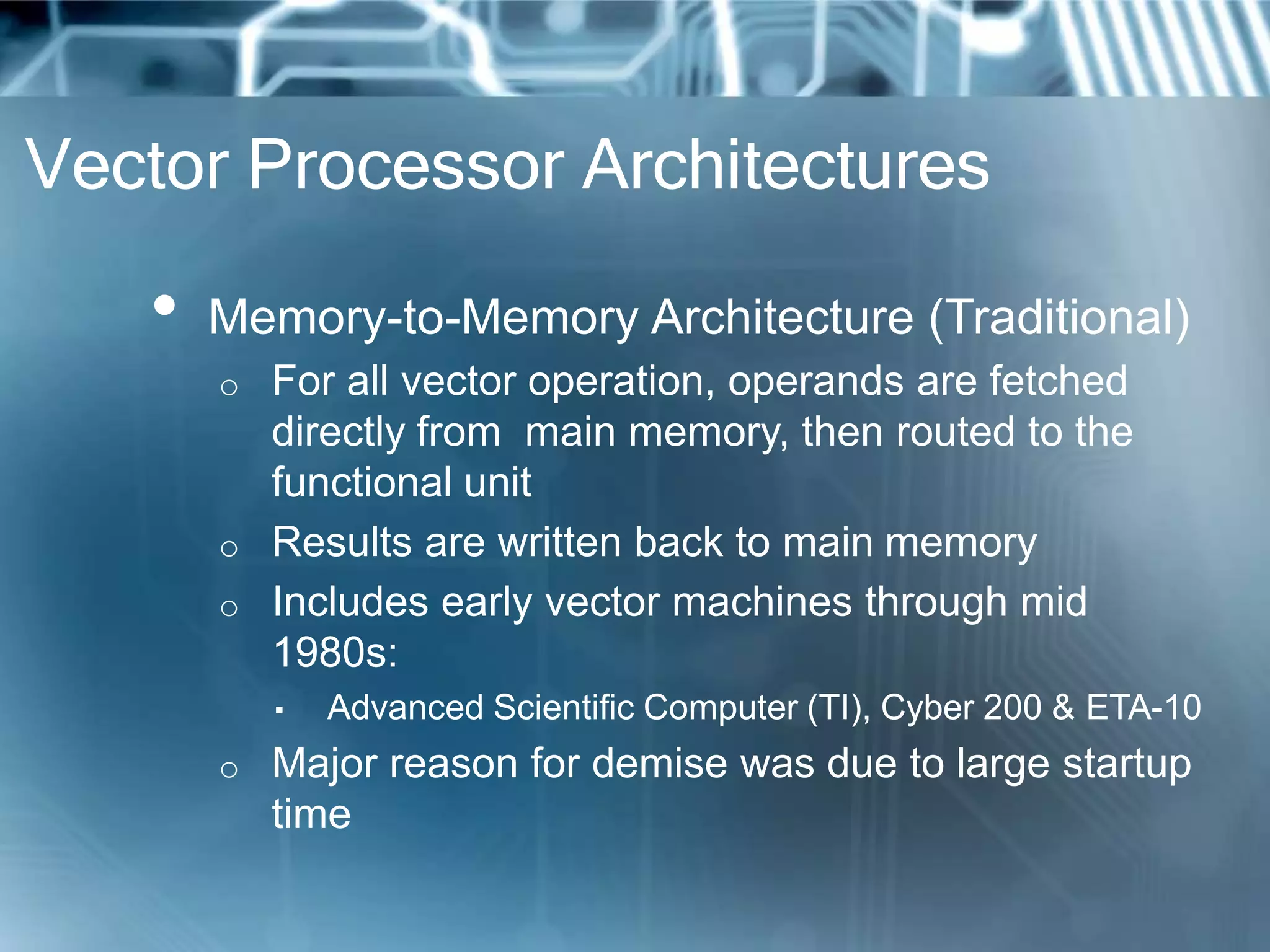 Vector Processor Architectures
• Memory-to-Memory Architecture (Traditional)
o For all vector operation, operands are fetched
directly from main memory, then routed to the
functional unit
o Results are written back to main memory
o Includes early vector machines through mid
1980s:
▪ Advanced Scientific Computer (TI), Cyber 200 & ETA-10
o Major reason for demise was due to large startup
time
 