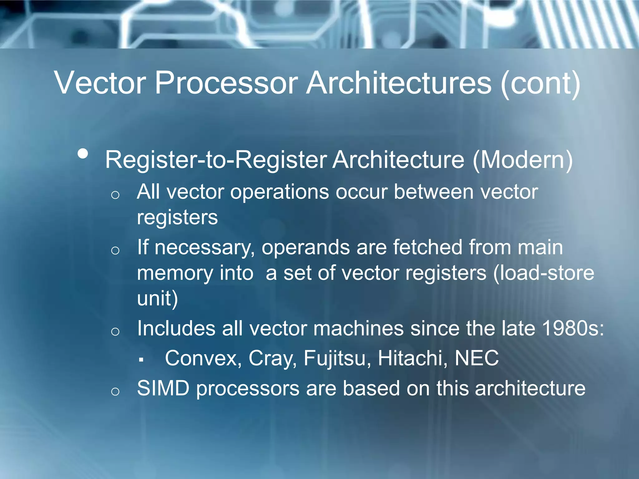 Vector Processor Architectures (cont)
• Register-to-Register Architecture (Modern)
o All vector operations occur between vector
registers
o If necessary, operands are fetched from main
memory into a set of vector registers (load-store
unit)
o Includes all vector machines since the late 1980s:
▪ Convex, Cray, Fujitsu, Hitachi, NEC
o SIMD processors are based on this architecture
 